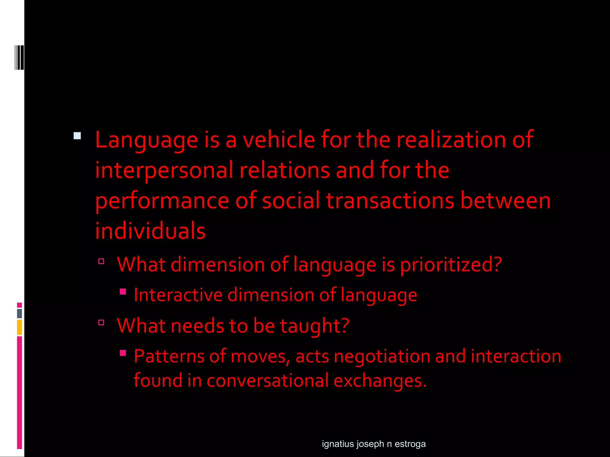  Language is a vehicle for the realization of
  interpersonal relations and for the
  performance of social transactions between
  individuals
   What dimension of language is prioritized?
     Interactive dimension of language
   What needs to be taught?
     Patterns of moves, acts negotiation and interaction
      found in conversational exchanges.

                            ignatius joseph n estroga
 