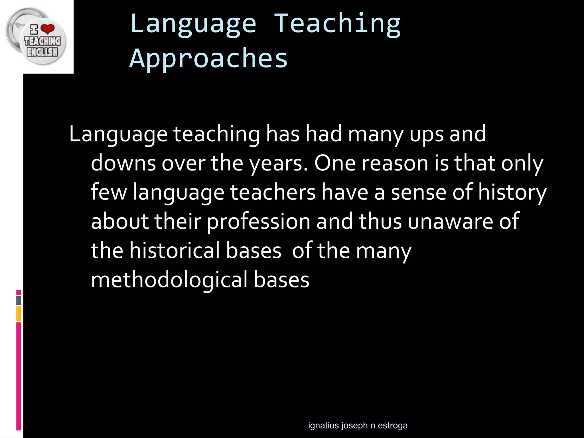 Language Teaching
     Approaches

Language teaching has had many ups and
  downs over the years. One reason is that only
  few language teachers have a sense of history
  about their profession and thus unaware of
  the historical bases of the many
  methodological bases




                       ignatius joseph n estroga
 
