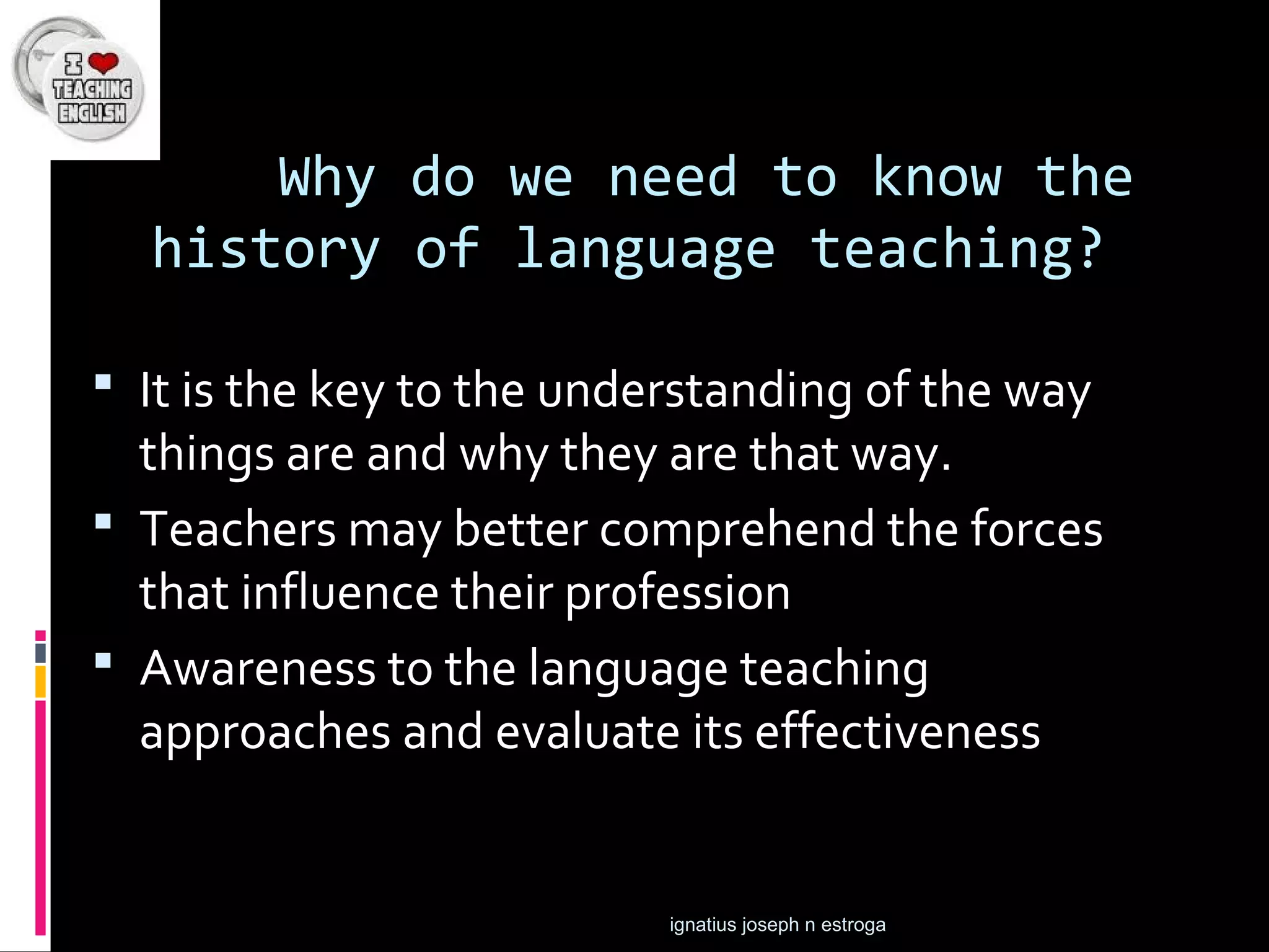 Why do we need to know the
  history of language teaching?

 It is the key to the understanding of the way
  things are and why they are that way.
 Teachers may better comprehend the forces
  that influence their profession
 Awareness to the language teaching
  approaches and evaluate its effectiveness


                           ignatius joseph n estroga
 