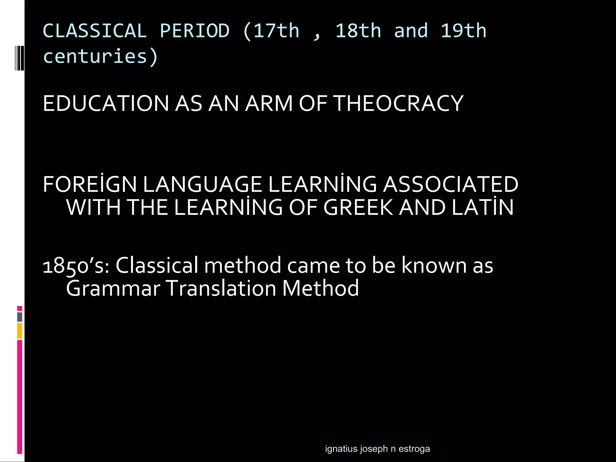 CLASSICAL PERIOD (17th , 18th and 19th
centuries)

EDUCATION AS AN ARM OF THEOCRACY


FOREİGN LANGUAGE LEARNİNG ASSOCIATED
  WITH THE LEARNİNG OF GREEK AND LATİN

1850’s: Classical method came to be known as
  Grammar Translation Method




                           ignatius joseph n estroga
 