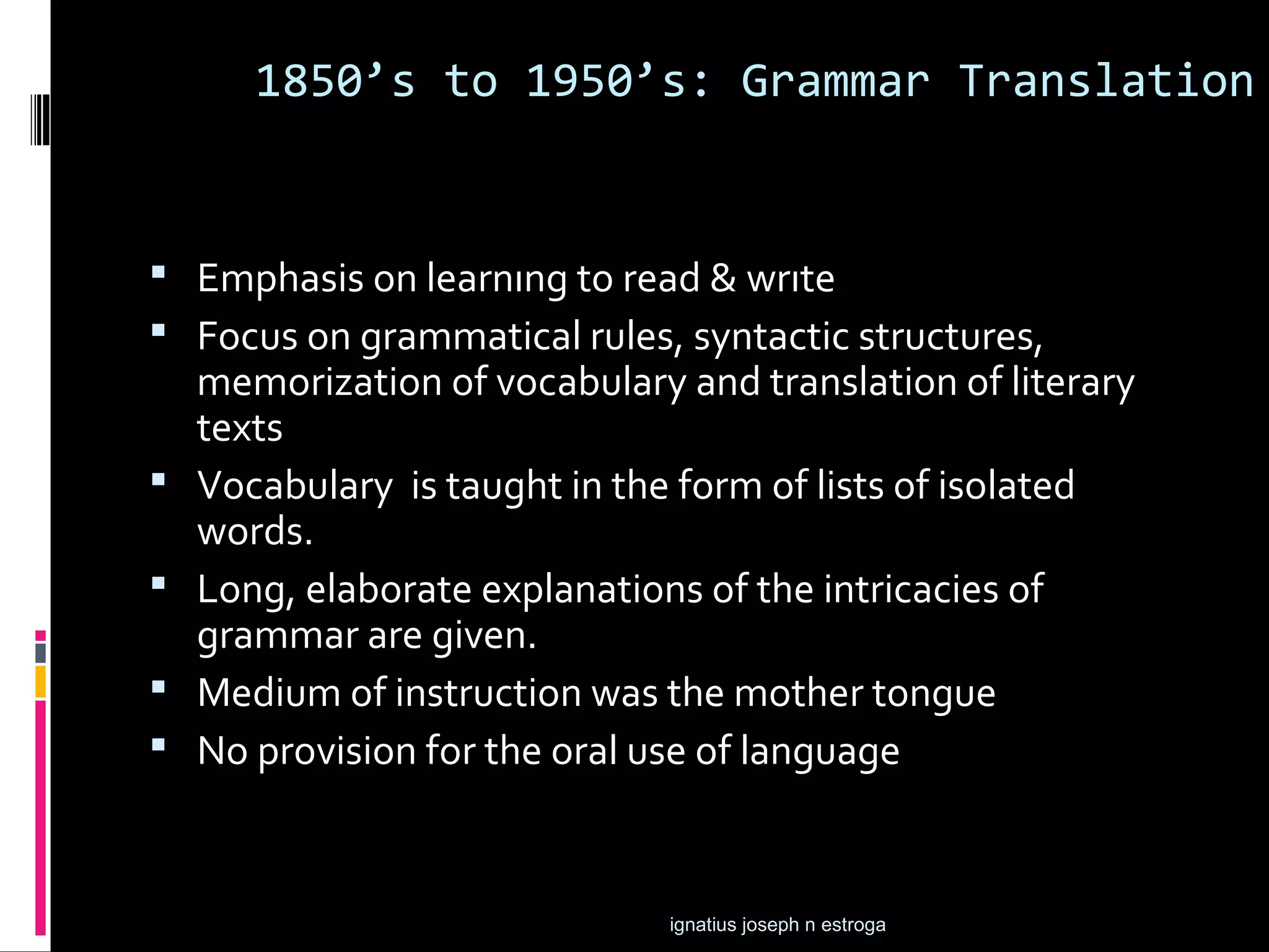 1850’s to 1950’s: Grammar Translation


 Emphasis on learnıng to read & wrıte
 Focus on grammatical rules, syntactic structures,
    memorization of vocabulary and translation of literary
    texts
   Vocabulary is taught in the form of lists of isolated
    words.
   Long, elaborate explanations of the intricacies of
    grammar are given.
   Medium of instruction was the mother tongue
   No provision for the oral use of language


                               ignatius joseph n estroga
 