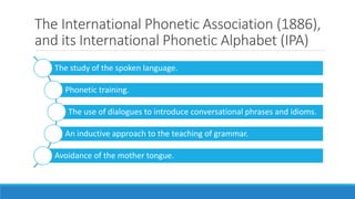 The International Phonetic Association (1886),
and its International Phonetic Alphabet (IPA)
The study of the spoken language.
Phonetic training.
The use of dialogues to introduce conversational phrases and idioms.
An inductive approach to the teaching of grammar.
Avoidance of the mother tongue.
 