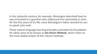 In the sixteenth century, for example, Montaigne described how he
was entrusted to a guardian who addressed him exclusively in Latin
for the first years of his life, since Montaigne’s father wanted his son
to speak Latin well.
These natural language learning principles provided the foundation
for what came to be known as the Direct Method, which refers to
the most widely known of the natural methods.
 