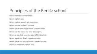 Principles of the Berlitz school
Never translate: demonstrate.
Never explain: act.
Never make a speech: ask questions.
Never imitate mistakes: correct.
Never speak with single words: use sentences.
Never use the book: use your lesson plan.
Never go too fast: keep the pace of the student.
Never speak too slowly: speak normally.
Never speak too quickly/loudly: speak naturally.
Never be impatient: take it easy.
 