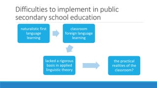Difficulties to implement in public
secondary school education
naturalistic first
language
learning
classroom
foreign language
learning
lacked a rigorous
basis in applied
linguistic theory
the practical
realities of the
classroom?
 