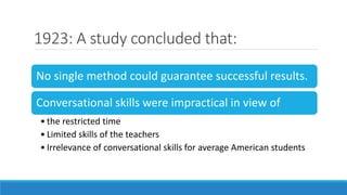 1923: A study concluded that:
No single method could guarantee successful results.
Conversational skills were impractical in view of
• the restricted time
• Limited skills of the teachers
• Irrelevance of conversational skills for average American students
 