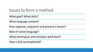 Issues to form a method
What goal? What skills?
What language content?
How organize, sequence and present a lesson?
Role of native language?
What techniques and activities work best?
How is SLA accomplished?
 