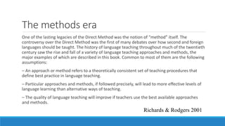 The methods era
One of the lasting legacies of the Direct Method was the notion of “method” itself. The
controversy over the Direct Method was the first of many debates over how second and foreign
languages should be taught. The history of language teaching throughout much of the twentieth
century saw the rise and fall of a variety of language teaching approaches and methods, the
major examples of which are described in this book. Common to most of them are the following
assumptions:
– An approach or method refers to a theoretically consistent set of teaching procedures that
define best practice in language teaching.
– Particular approaches and methods, if followed precisely, will lead to more effective levels of
language learning than alternative ways of teaching.
– The quality of language teaching will improve if teachers use the best available approaches
and methods.
Richards & Rodgers 2001
 
