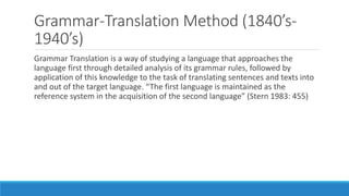 Grammar-Translation Method (1840’s-
1940’s)
Grammar Translation is a way of studying a language that approaches the
language first through detailed analysis of its grammar rules, followed by
application of this knowledge to the task of translating sentences and texts into
and out of the target language. “The first language is maintained as the
reference system in the acquisition of the second language” (Stern 1983: 455)
 