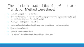 The principal characteristics of the Grammar-
Translation Method were these:
1. Learn a language to read its literature.
2. Grammar Translation: To know the target language grammar rules (syntax and morphology)
and translate according to the native language.
3. Reading and writing are the major focus.
4. Learning of vocabulary based on bilingual word lists, dictionary and memorization.
5. Accuracy is emphasized.
6. Grammar is taught deductively.
7. The student’s native language is the medium of instruction.
 