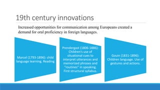 19th century innovations
Marcel (1793-1896): child
language learning. Reading
Prendergast (1806-1886):
Children’s use of
situational cues to
interpret utterances and
memorized phrases and
“routines” in speaking.
First structural syllabus.
Gouin (1831-1896):
Children language. Use of
gestures and actions.
Increased opportunities for communication among Europeans created a
demand for oral proficiency in foreign languages.
 