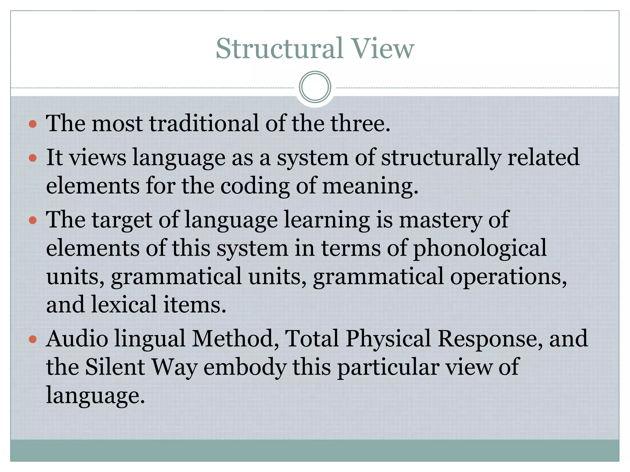 Structural View
 The most traditional of the three.
 It views language as a system of structurally related
elements for the coding of meaning.
 The target of language learning is mastery of
elements of this system in terms of phonological
units, grammatical units, grammatical operations,
and lexical items.
 Audio lingual Method, Total Physical Response, and
the Silent Way embody this particular view of
language.
 