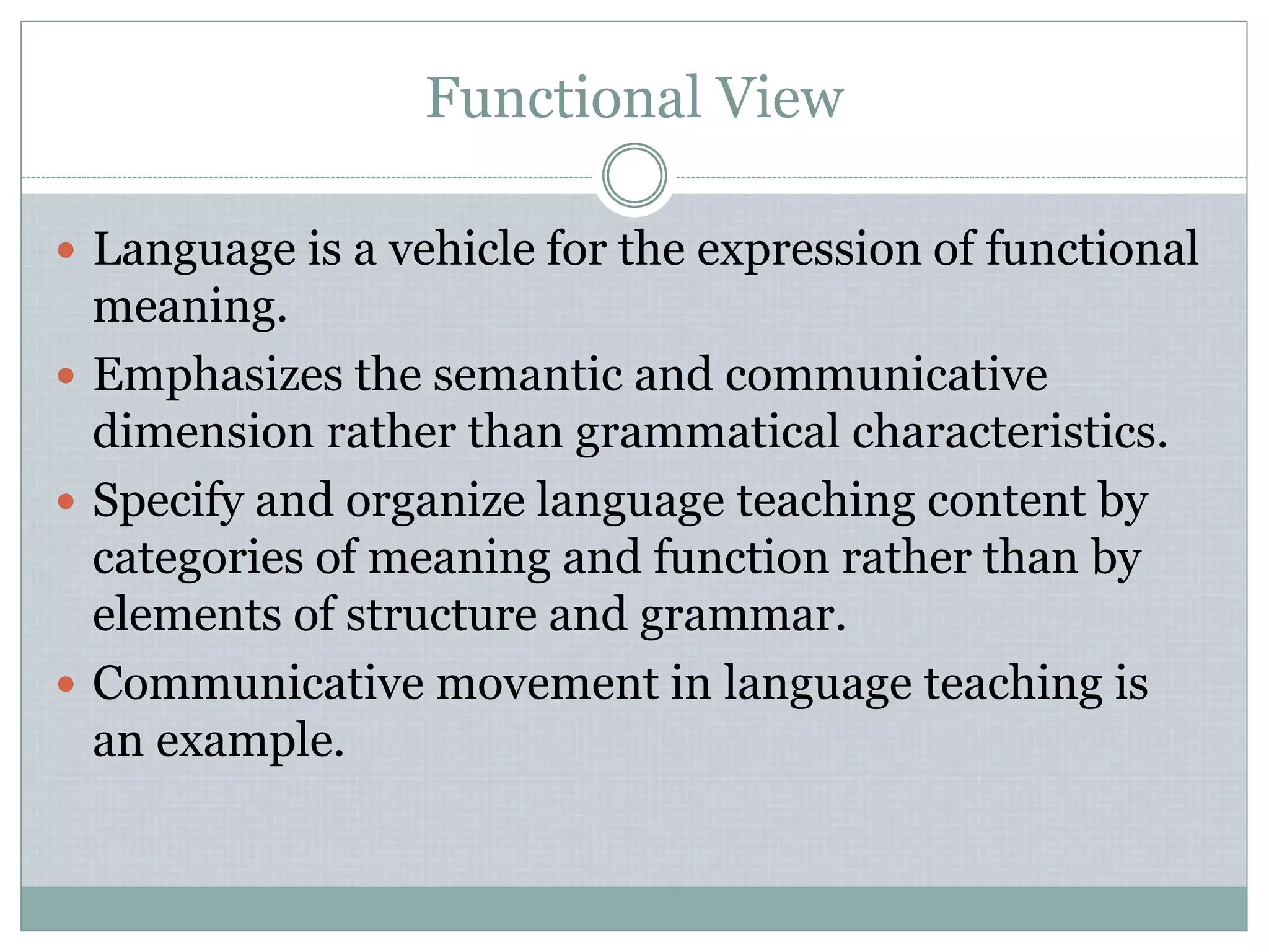 Functional View
 Language is a vehicle for the expression of functional
meaning.
 Emphasizes the semantic and communicative
dimension rather than grammatical characteristics.
 Specify and organize language teaching content by
categories of meaning and function rather than by
elements of structure and grammar.
 Communicative movement in language teaching is
an example.
 