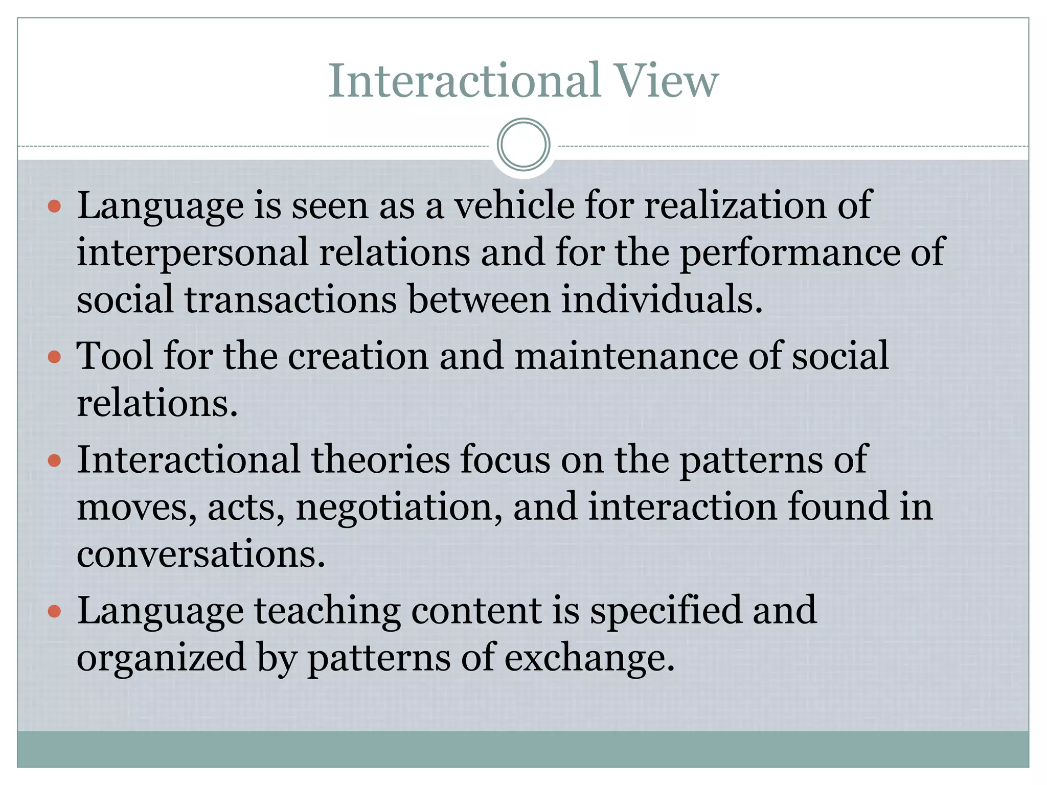 Interactional View
 Language is seen as a vehicle for realization of
interpersonal relations and for the performance of
social transactions between individuals.
 Tool for the creation and maintenance of social
relations.
 Interactional theories focus on the patterns of
moves, acts, negotiation, and interaction found in
conversations.
 Language teaching content is specified and
organized by patterns of exchange.
 