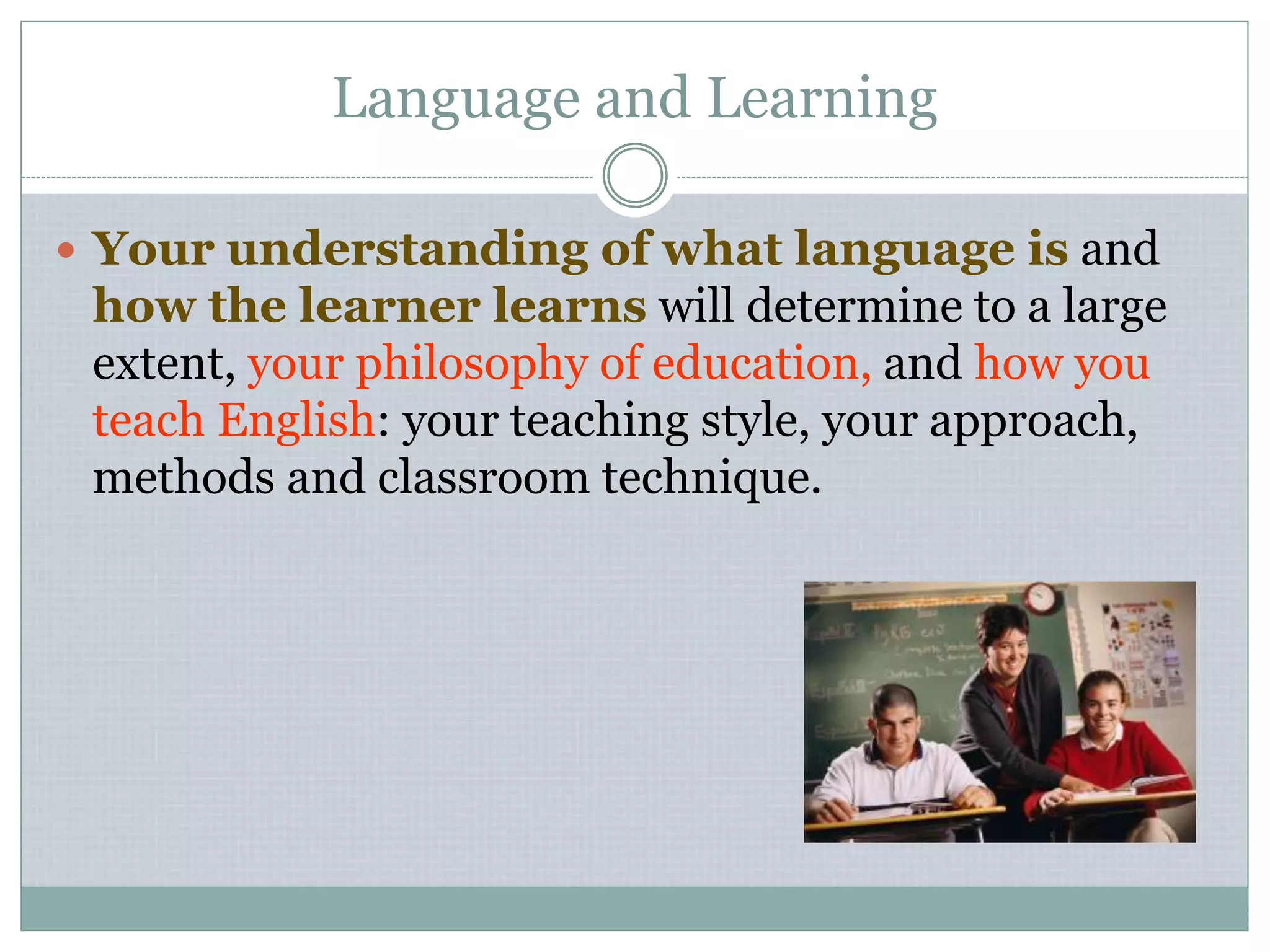 Language and Learning
 Your understanding of what language is and
how the learner learns will determine to a large
extent, your philosophy of education, and how you
teach English: your teaching style, your approach,
methods and classroom technique.
 