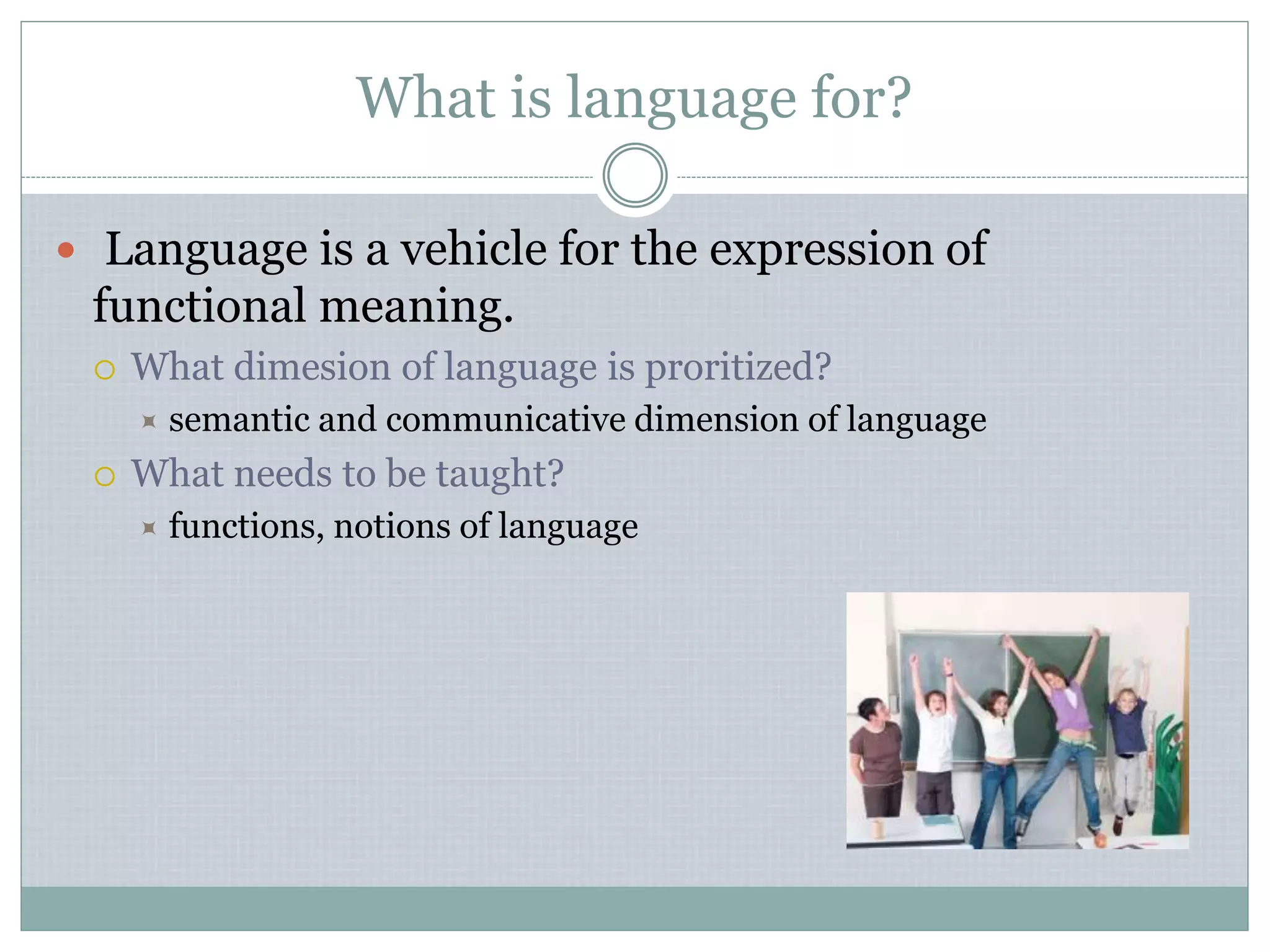 What is language for?
 Language is a vehicle for the expression of
functional meaning.
 What dimesion of language is proritized?
 semantic and communicative dimension of language
 What needs to be taught?
 functions, notions of language
 