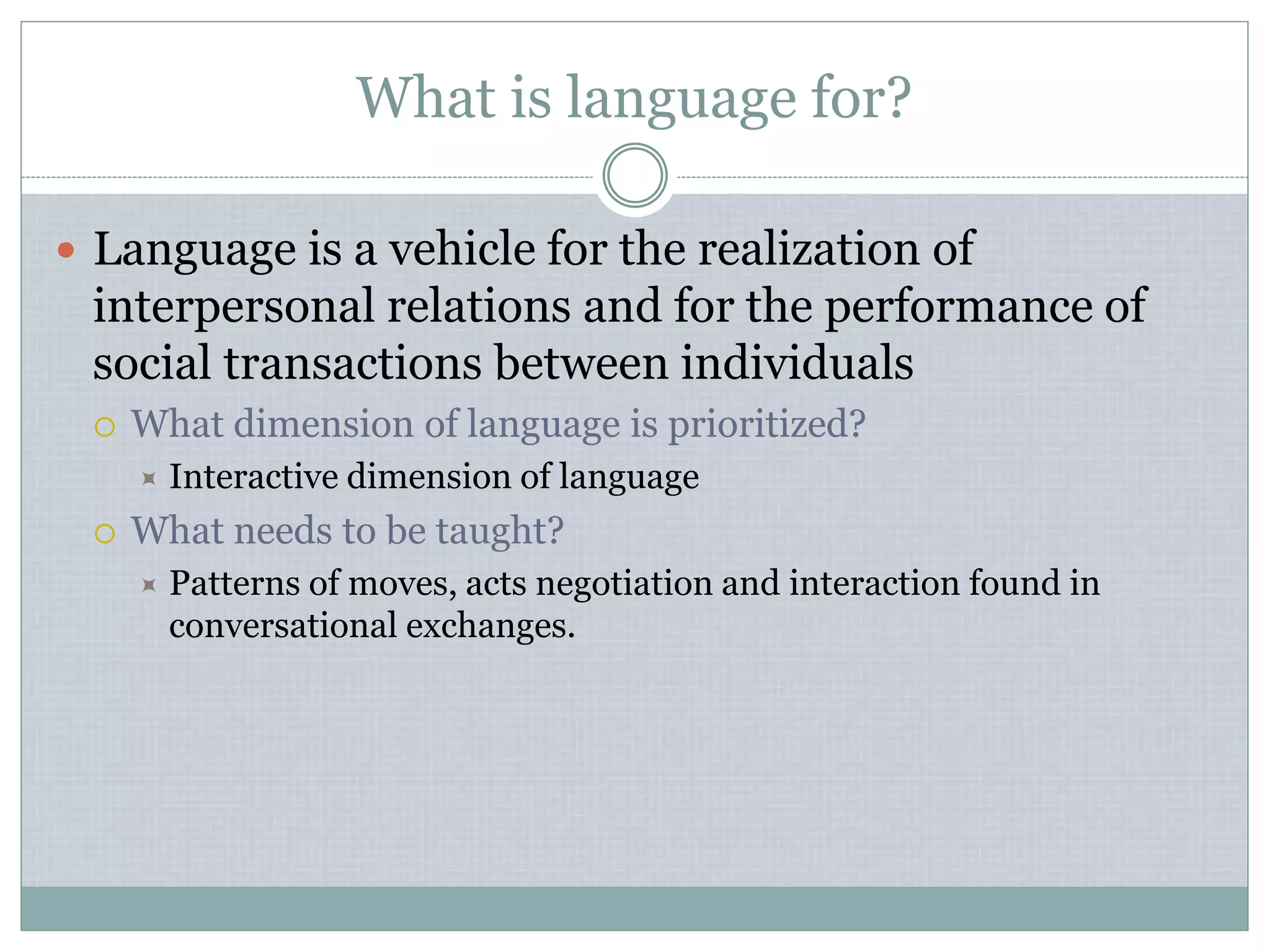 What is language for?
 Language is a vehicle for the realization of
interpersonal relations and for the performance of
social transactions between individuals
 What dimension of language is prioritized?
 Interactive dimension of language
 What needs to be taught?
 Patterns of moves, acts negotiation and interaction found in
conversational exchanges.
 