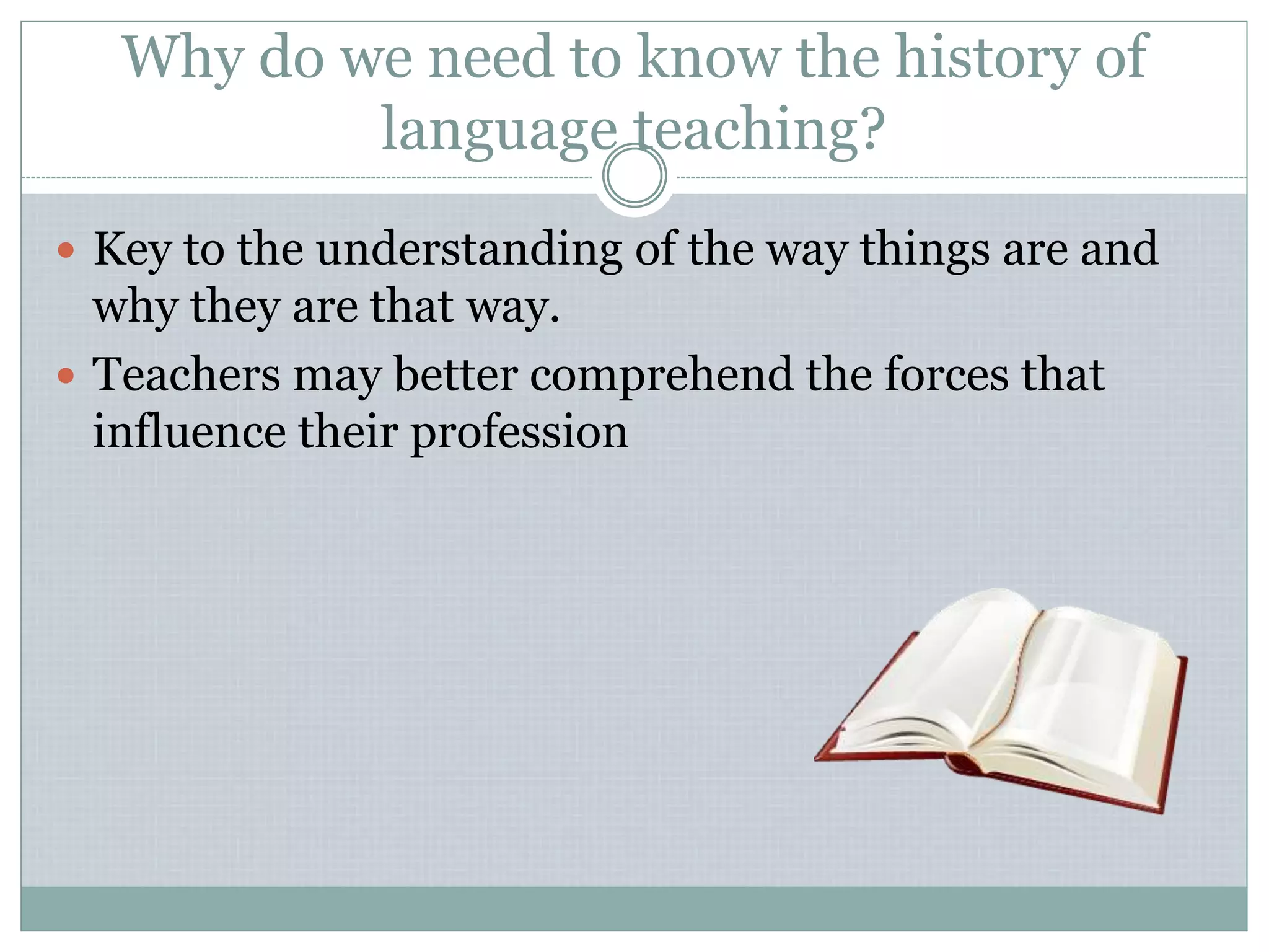 Why do we need to know the history of
language teaching?
 Key to the understanding of the way things are and
why they are that way.
 Teachers may better comprehend the forces that
influence their profession
 