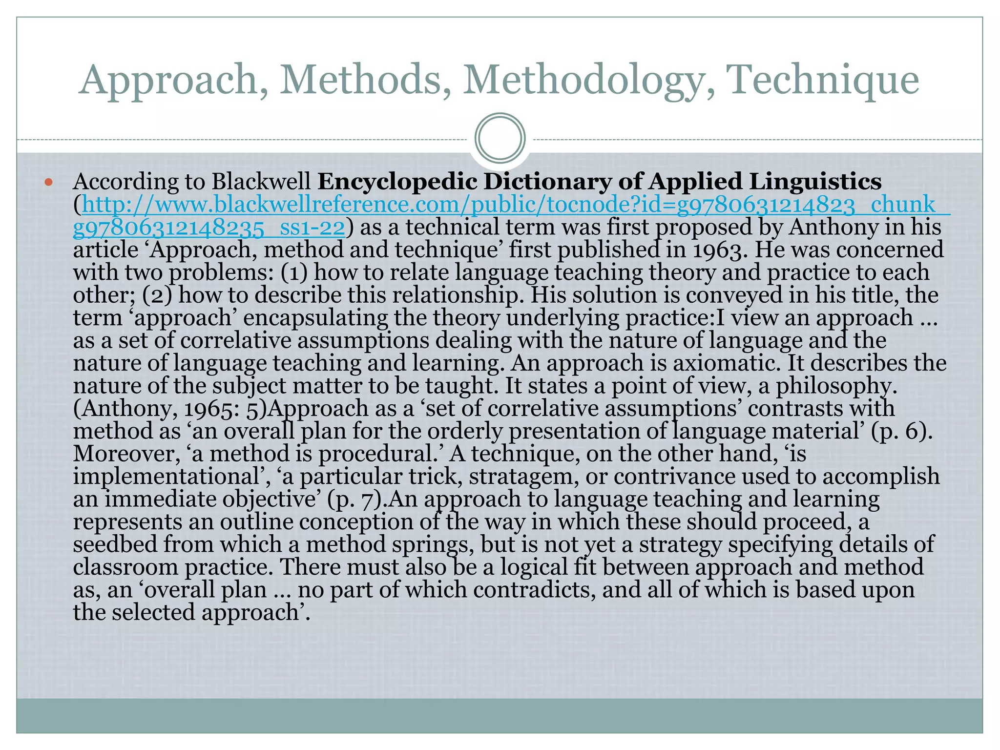 Approach, Methods, Methodology, Technique
 According to Blackwell Encyclopedic Dictionary of Applied Linguistics
(http://www.blackwellreference.com/public/tocnode?id=g9780631214823_chunk_
g97806312148235_ss1-22) as a technical term was first proposed by Anthony in his
article ‘Approach, method and technique’ first published in 1963. He was concerned
with two problems: (1) how to relate language teaching theory and practice to each
other; (2) how to describe this relationship. His solution is conveyed in his title, the
term ‘approach’ encapsulating the theory underlying practice:I view an approach …
as a set of correlative assumptions dealing with the nature of language and the
nature of language teaching and learning. An approach is axiomatic. It describes the
nature of the subject matter to be taught. It states a point of view, a philosophy.
(Anthony, 1965: 5)Approach as a ‘set of correlative assumptions’ contrasts with
method as ‘an overall plan for the orderly presentation of language material’ (p. 6).
Moreover, ‘a method is procedural.’ A technique, on the other hand, ‘is
implementational’, ‘a particular trick, stratagem, or contrivance used to accomplish
an immediate objective’ (p. 7).An approach to language teaching and learning
represents an outline conception of the way in which these should proceed, a
seedbed from which a method springs, but is not yet a strategy specifying details of
classroom practice. There must also be a logical fit between approach and method
as, an ‘overall plan … no part of which contradicts, and all of which is based upon
the selected approach’.
 