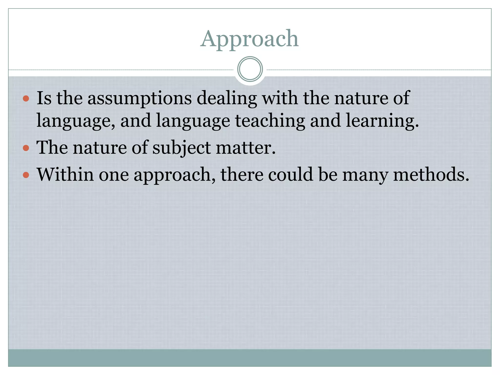 Approach
 Is the assumptions dealing with the nature of
language, and language teaching and learning.
 The nature of subject matter.
 Within one approach, there could be many methods.
 
