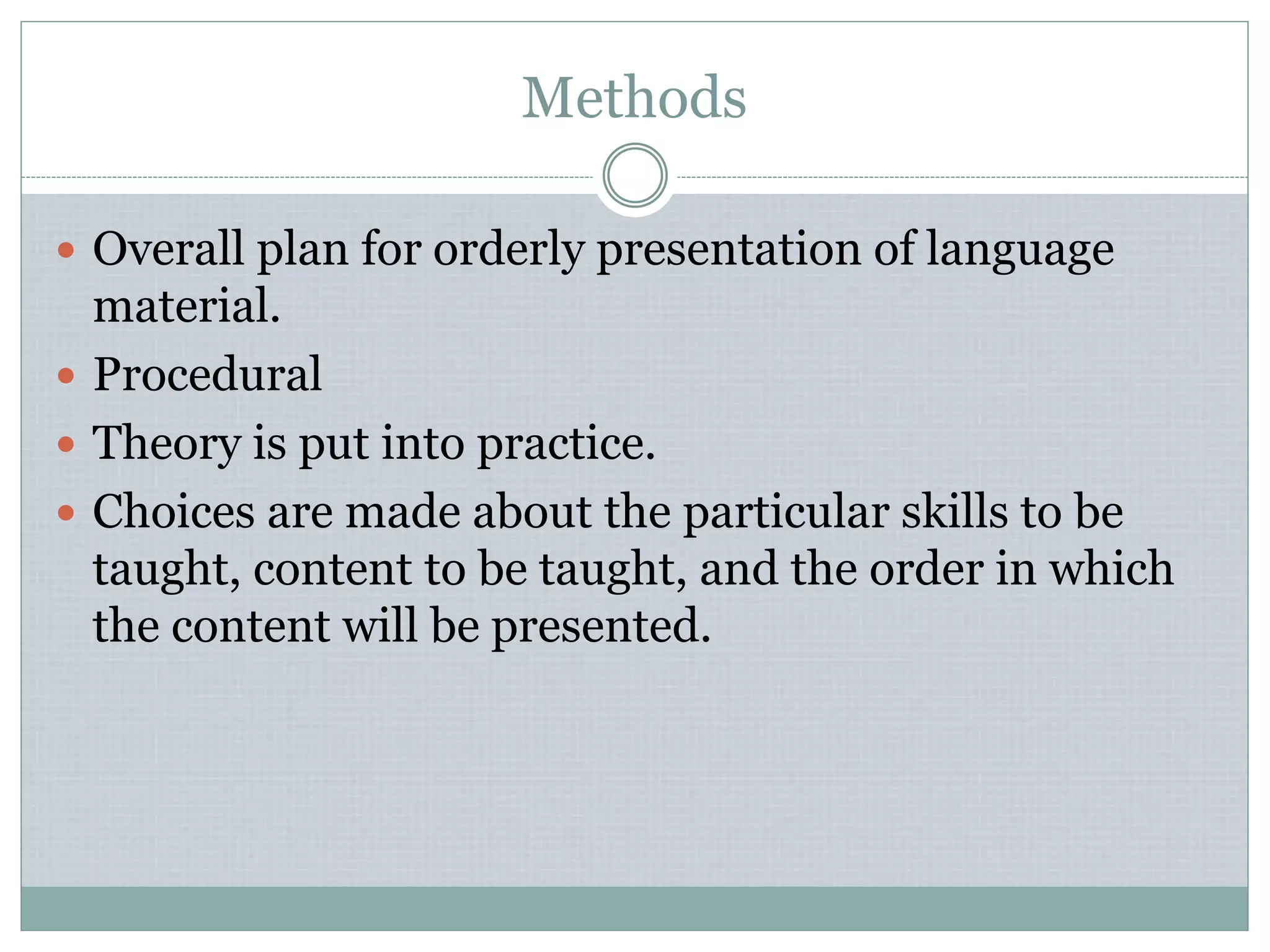Methods
 Overall plan for orderly presentation of language
material.
 Procedural
 Theory is put into practice.
 Choices are made about the particular skills to be
taught, content to be taught, and the order in which
the content will be presented.
 