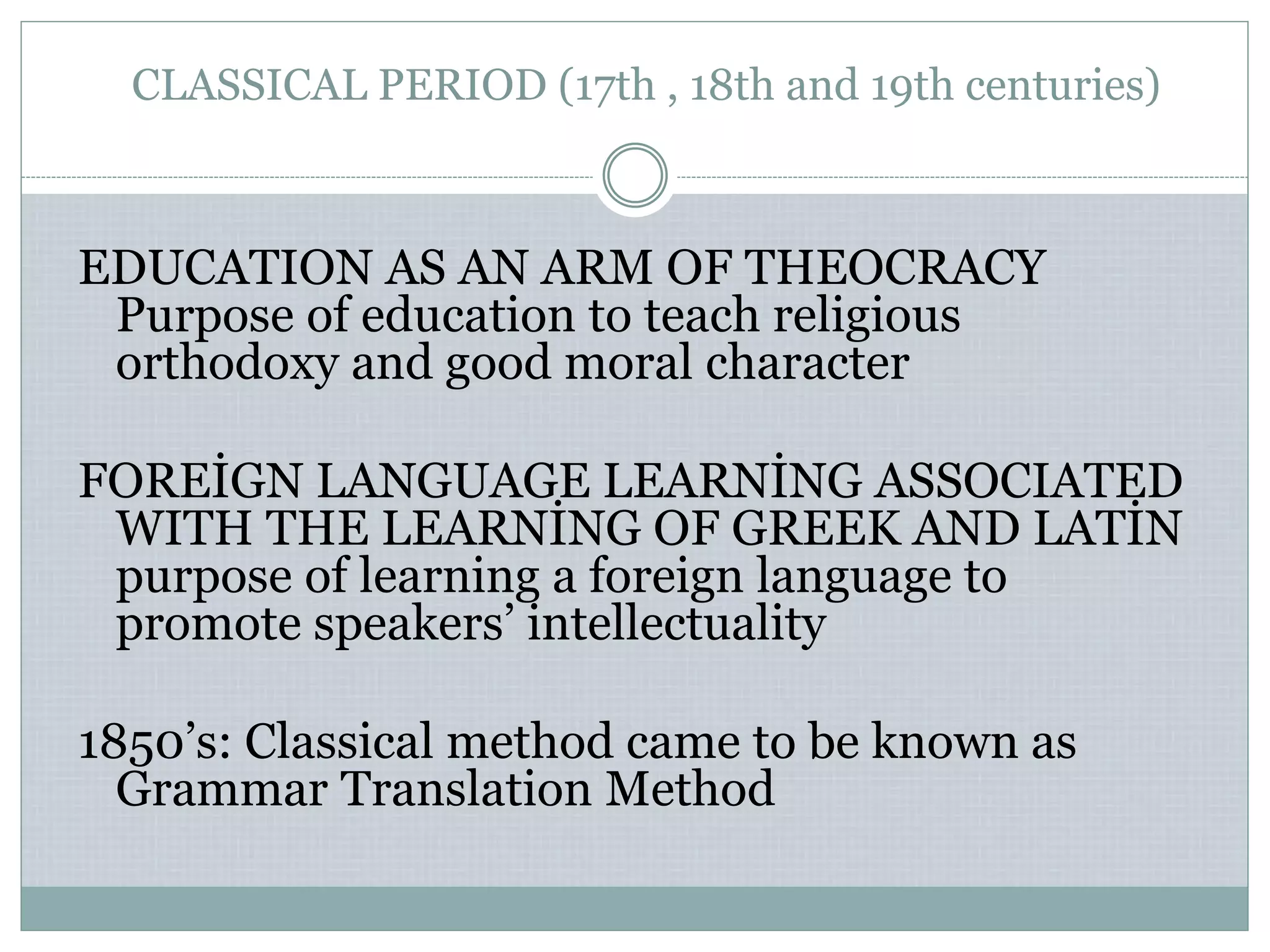 CLASSICAL PERIOD (17th , 18th and 19th centuries)
EDUCATION AS AN ARM OF THEOCRACY
Purpose of education to teach religious
orthodoxy and good moral character
FOREİGN LANGUAGE LEARNİNG ASSOCIATED
WITH THE LEARNİNG OF GREEK AND LATİN
purpose of learning a foreign language to
promote speakers’ intellectuality
1850’s: Classical method came to be known as
Grammar Translation Method
 