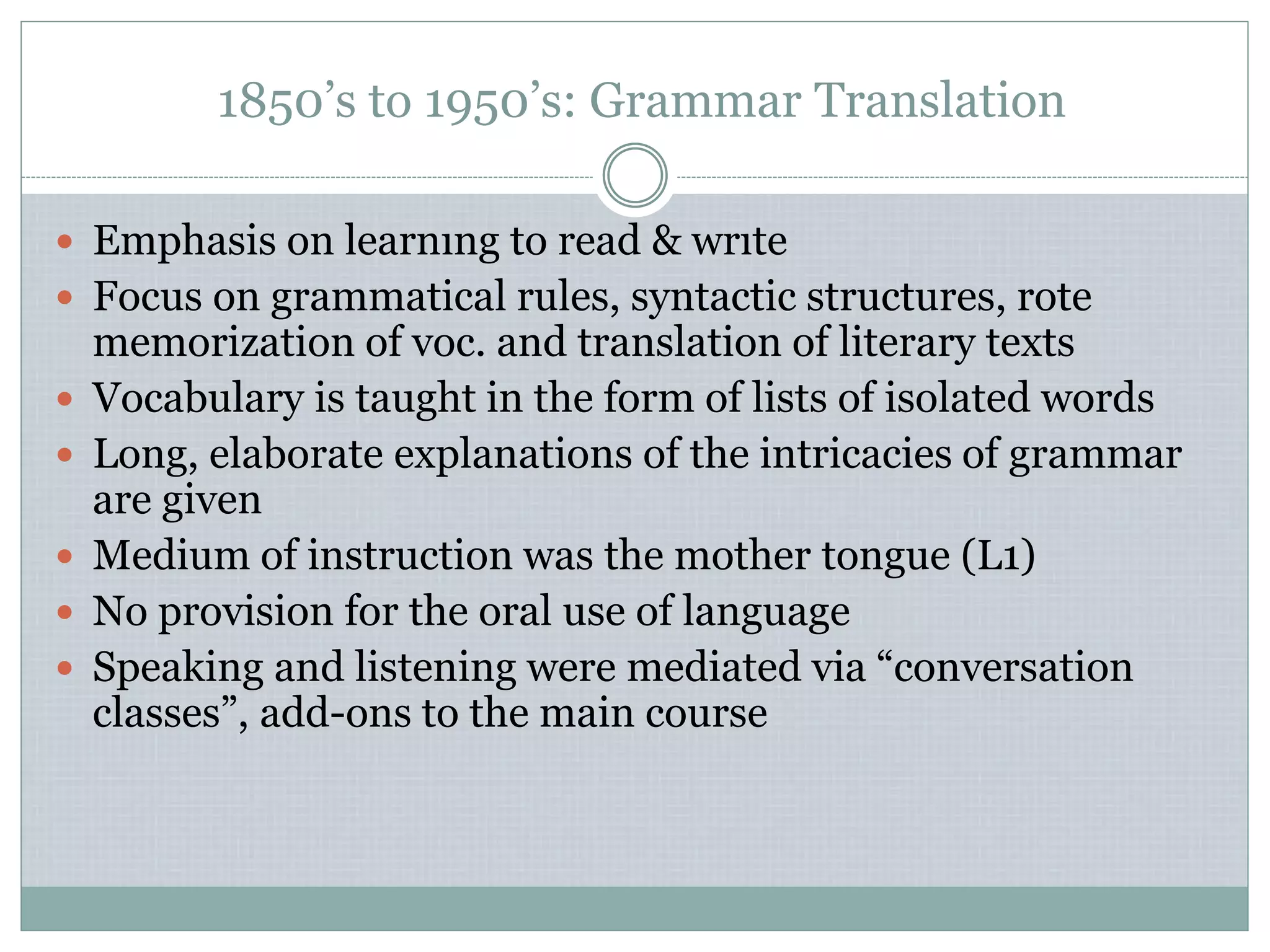 1850’s to 1950’s: Grammar Translation
 Emphasis on learnıng to read & wrıte
 Focus on grammatical rules, syntactic structures, rote
memorization of voc. and translation of literary texts
 Vocabulary is taught in the form of lists of isolated words
 Long, elaborate explanations of the intricacies of grammar
are given
 Medium of instruction was the mother tongue (L1)
 No provision for the oral use of language
 Speaking and listening were mediated via “conversation
classes”, add-ons to the main course
 
