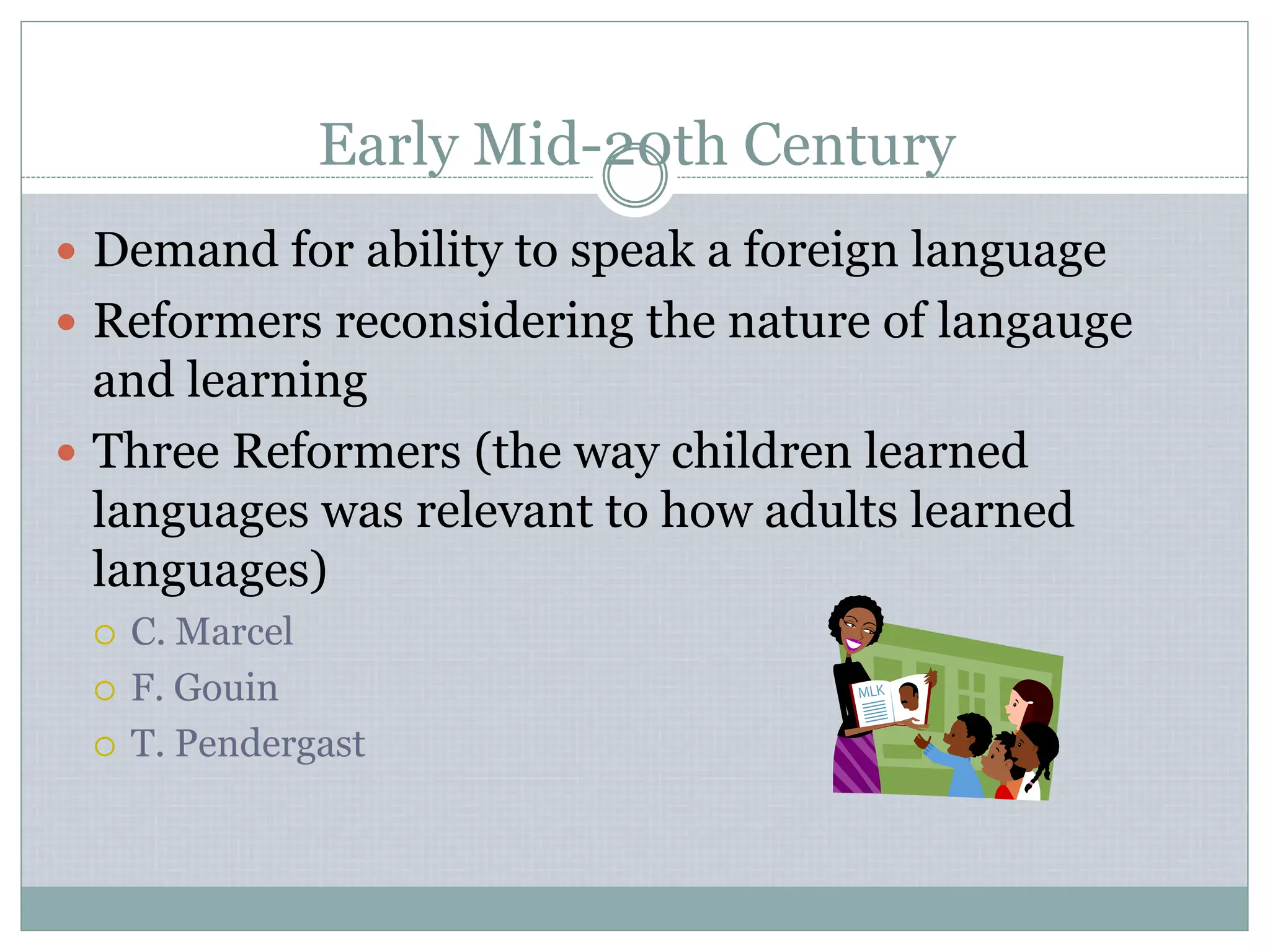 Early Mid-20th Century
 Demand for ability to speak a foreign language
 Reformers reconsidering the nature of langauge
and learning
 Three Reformers (the way children learned
languages was relevant to how adults learned
languages)
 C. Marcel
 F. Gouin
 T. Pendergast
 