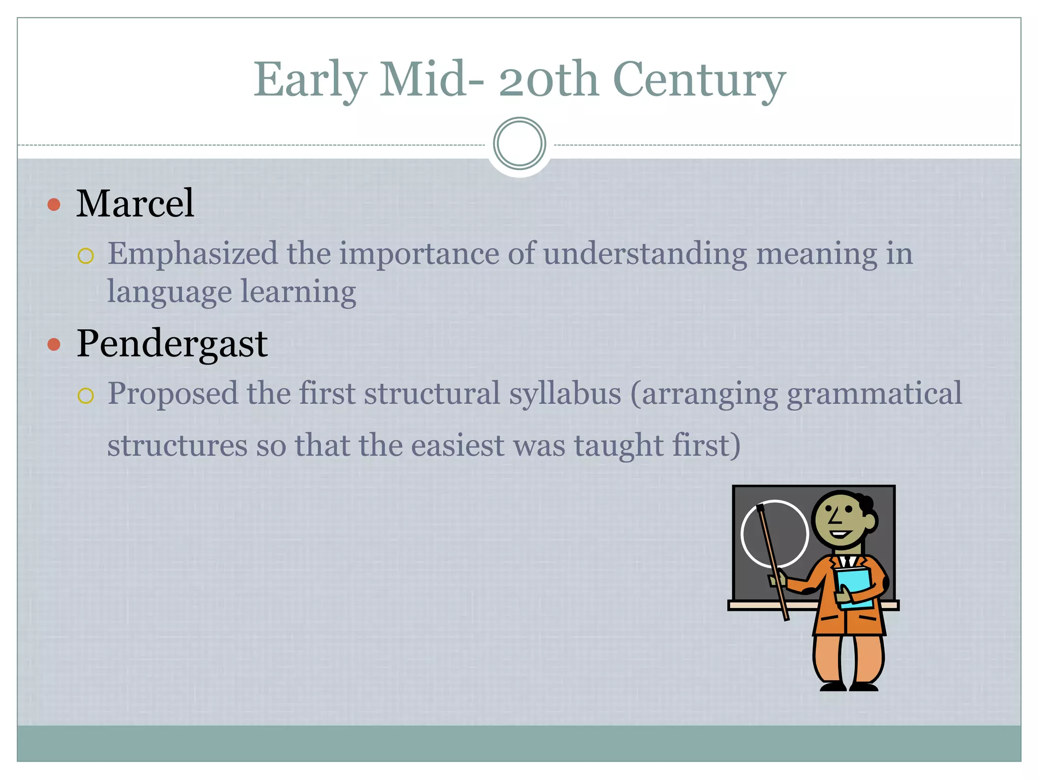 Early Mid- 20th Century
 Marcel
 Emphasized the importance of understanding meaning in
language learning
 Pendergast
 Proposed the first structural syllabus (arranging grammatical
structures so that the easiest was taught first)
 