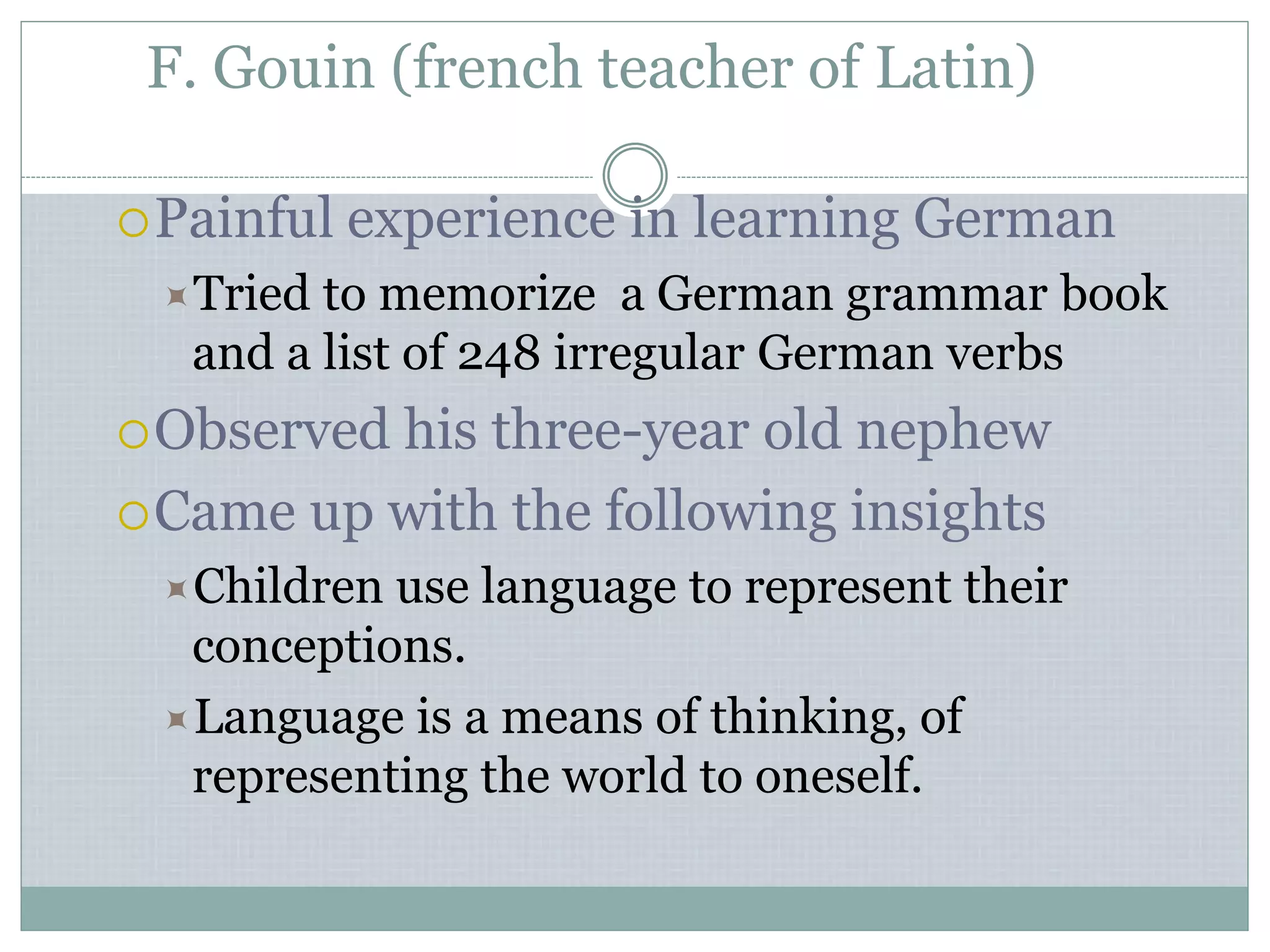 F. Gouin (french teacher of Latin)
Painful experience in learning German
Tried to memorize a German grammar book
and a list of 248 irregular German verbs
Observed his three-year old nephew
Came up with the following insights
Children use language to represent their
conceptions.
Language is a means of thinking, of
representing the world to oneself.
 