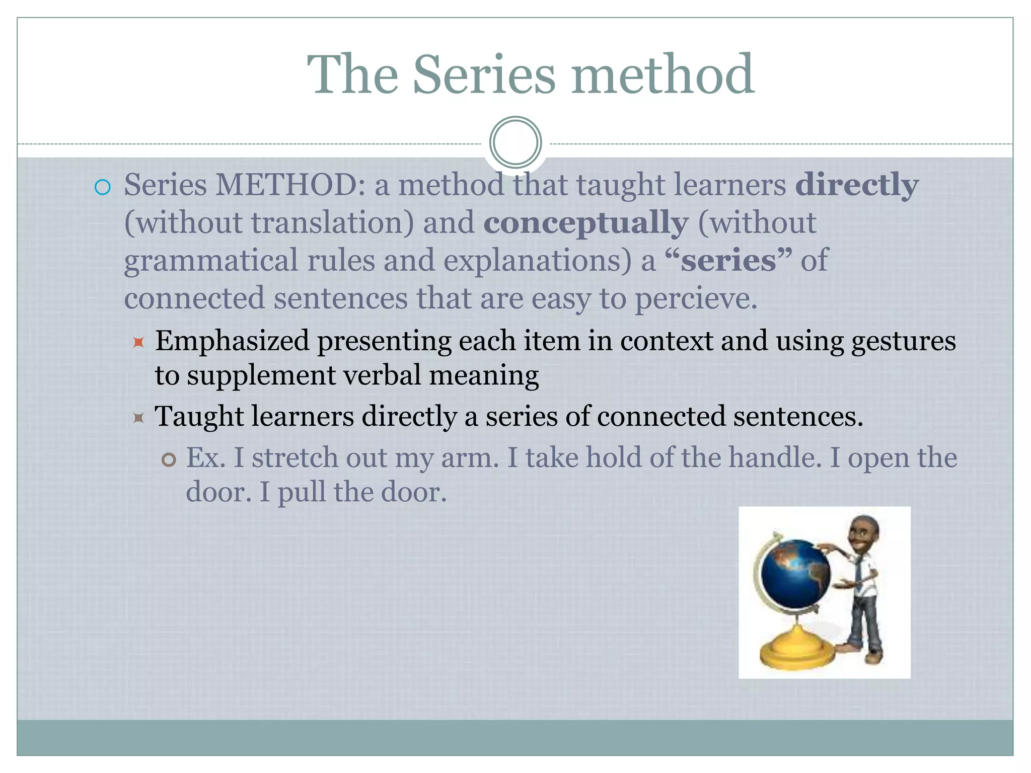 The Series method
 Series METHOD: a method that taught learners directly
(without translation) and conceptually (without
grammatical rules and explanations) a “series” of
connected sentences that are easy to percieve.
 Emphasized presenting each item in context and using gestures
to supplement verbal meaning
 Taught learners directly a series of connected sentences.
 Ex. I stretch out my arm. I take hold of the handle. I open the
door. I pull the door.
 