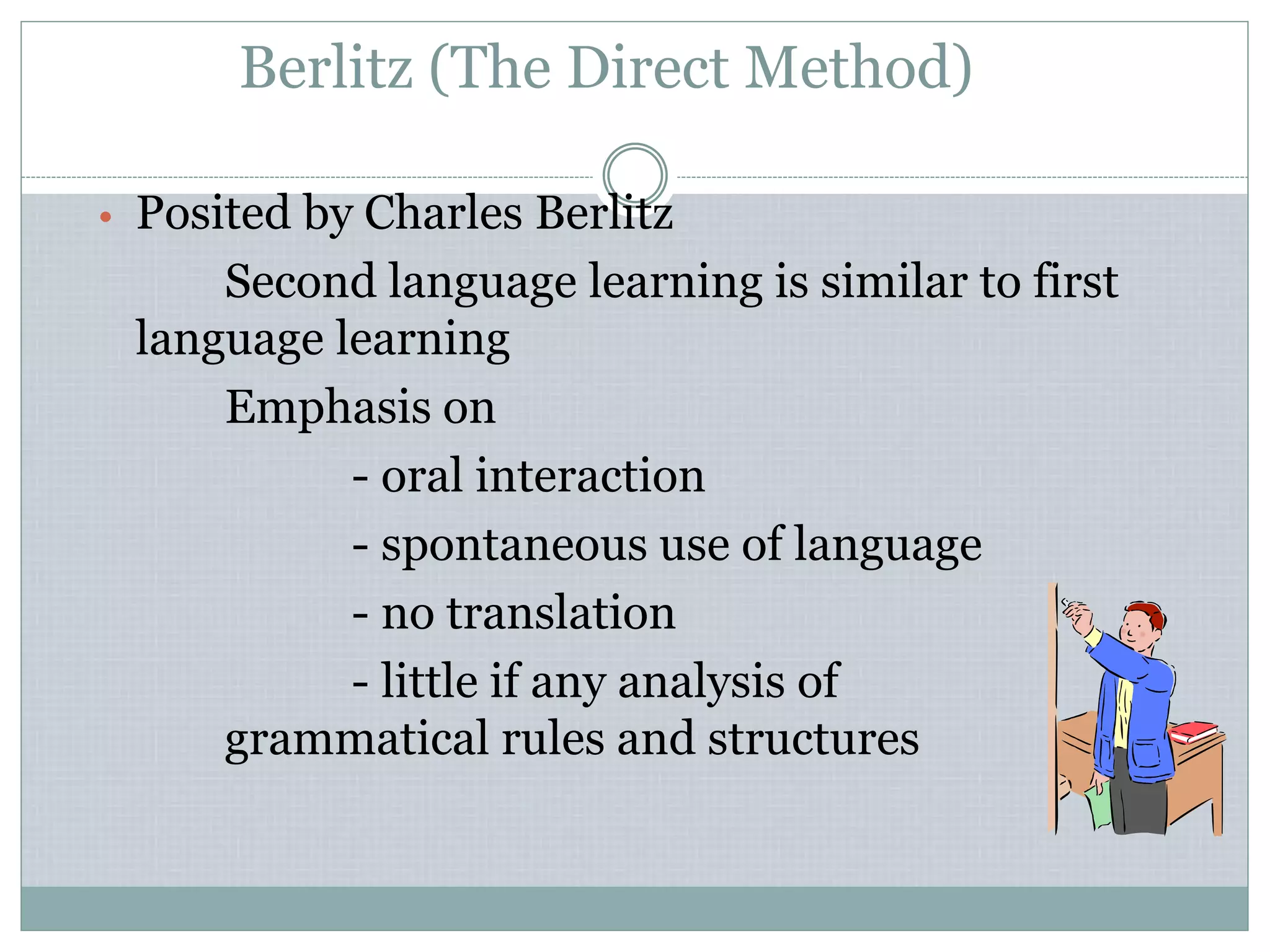 Berlitz (The Direct Method)
• Posited by Charles Berlitz
Second language learning is similar to first
language learning
Emphasis on
- oral interaction
- spontaneous use of language
- no translation
- little if any analysis of
grammatical rules and structures
 