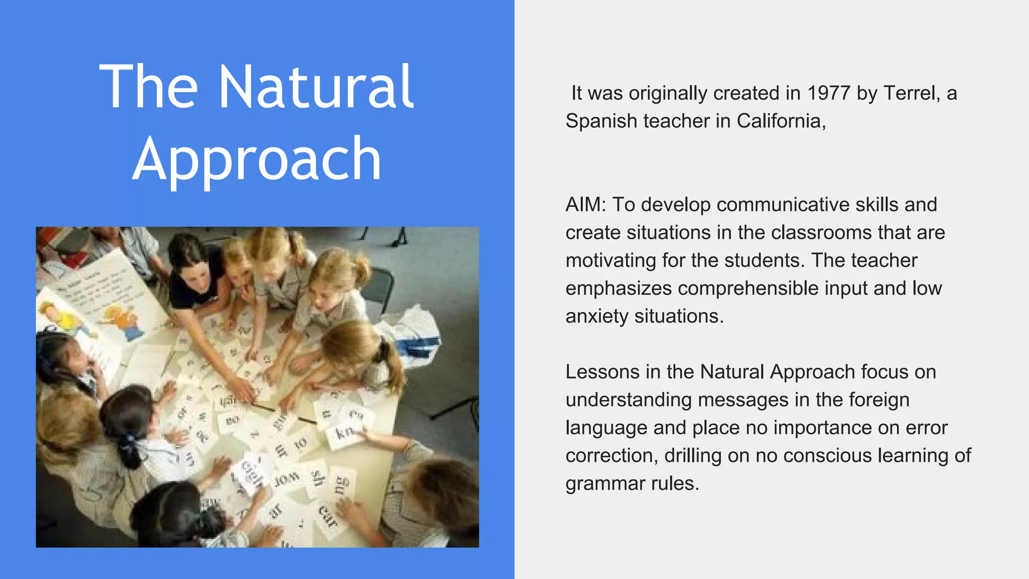 The Natural
Approach
It was originally created in 1977 by Terrel, a
Spanish teacher in California,
AIM: To develop communicative skills and
create situations in the classrooms that are
motivating for the students. The teacher
emphasizes comprehensible input and low
anxiety situations.
Lessons in the Natural Approach focus on
understanding messages in the foreign
language and place no importance on error
correction, drilling on no conscious learning of
grammar rules.
 