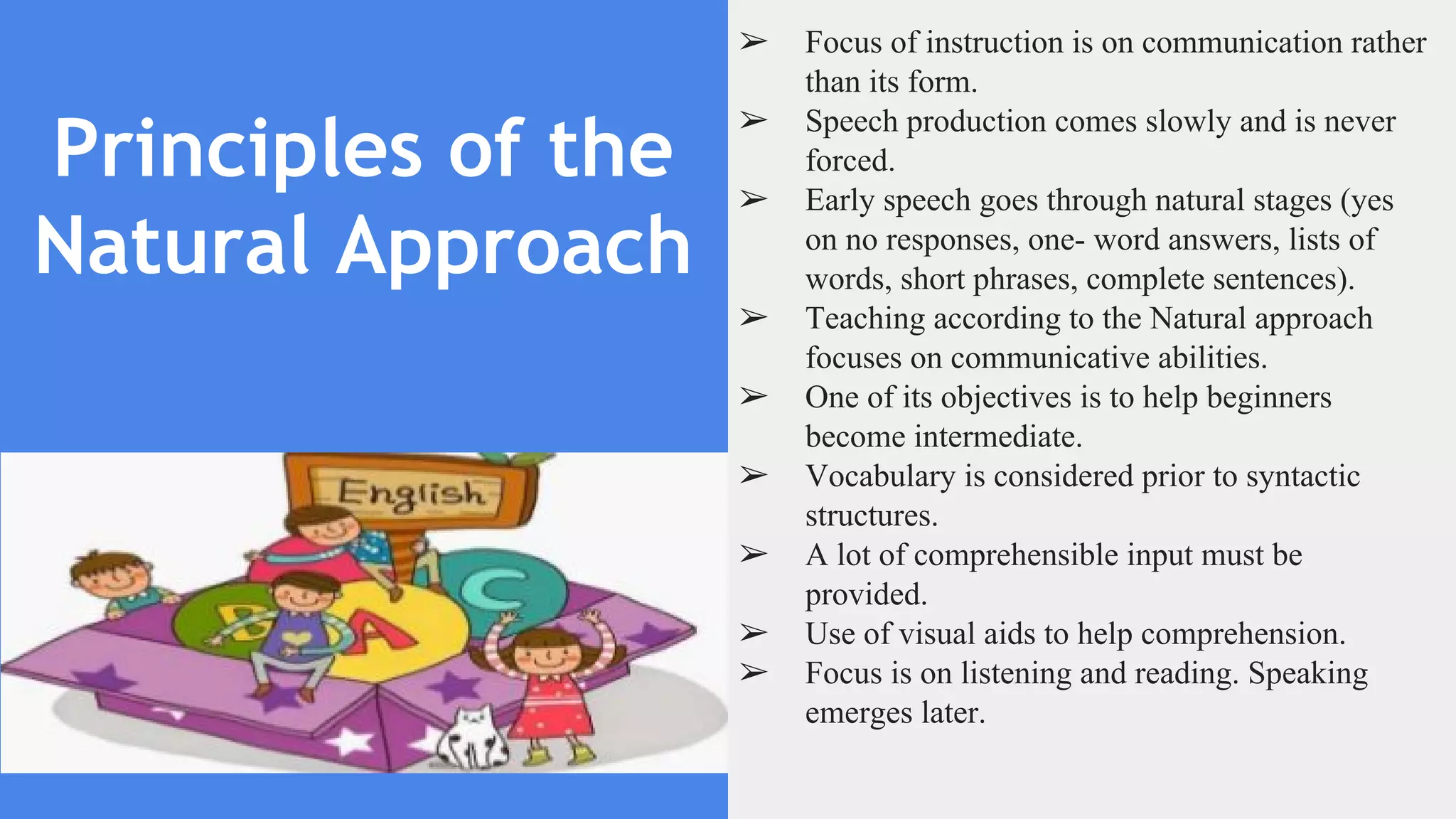 Principles of the
Natural Approach
➢ Focus of instruction is on communication rather
than its form.
➢ Speech production comes slowly and is never
forced.
➢ Early speech goes through natural stages (yes
on no responses, one- word answers, lists of
words, short phrases, complete sentences).
➢ Teaching according to the Natural approach
focuses on communicative abilities.
➢ One of its objectives is to help beginners
become intermediate.
➢ Vocabulary is considered prior to syntactic
structures.
➢ A lot of comprehensible input must be
provided.
➢ Use of visual aids to help comprehension.
➢ Focus is on listening and reading. Speaking
emerges later.
 