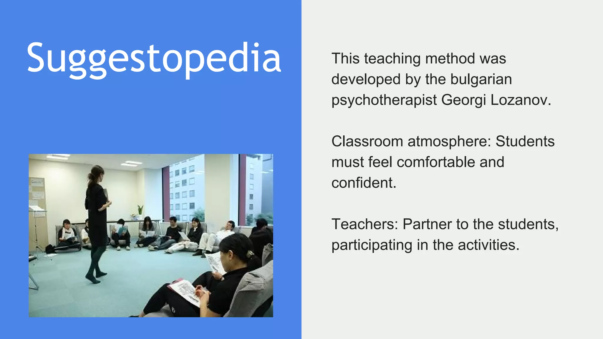 Suggestopedia This teaching method was
developed by the bulgarian
psychotherapist Georgi Lozanov.
Classroom atmosphere: Students
must feel comfortable and
confident.
Teachers: Partner to the students,
participating in the activities.
 