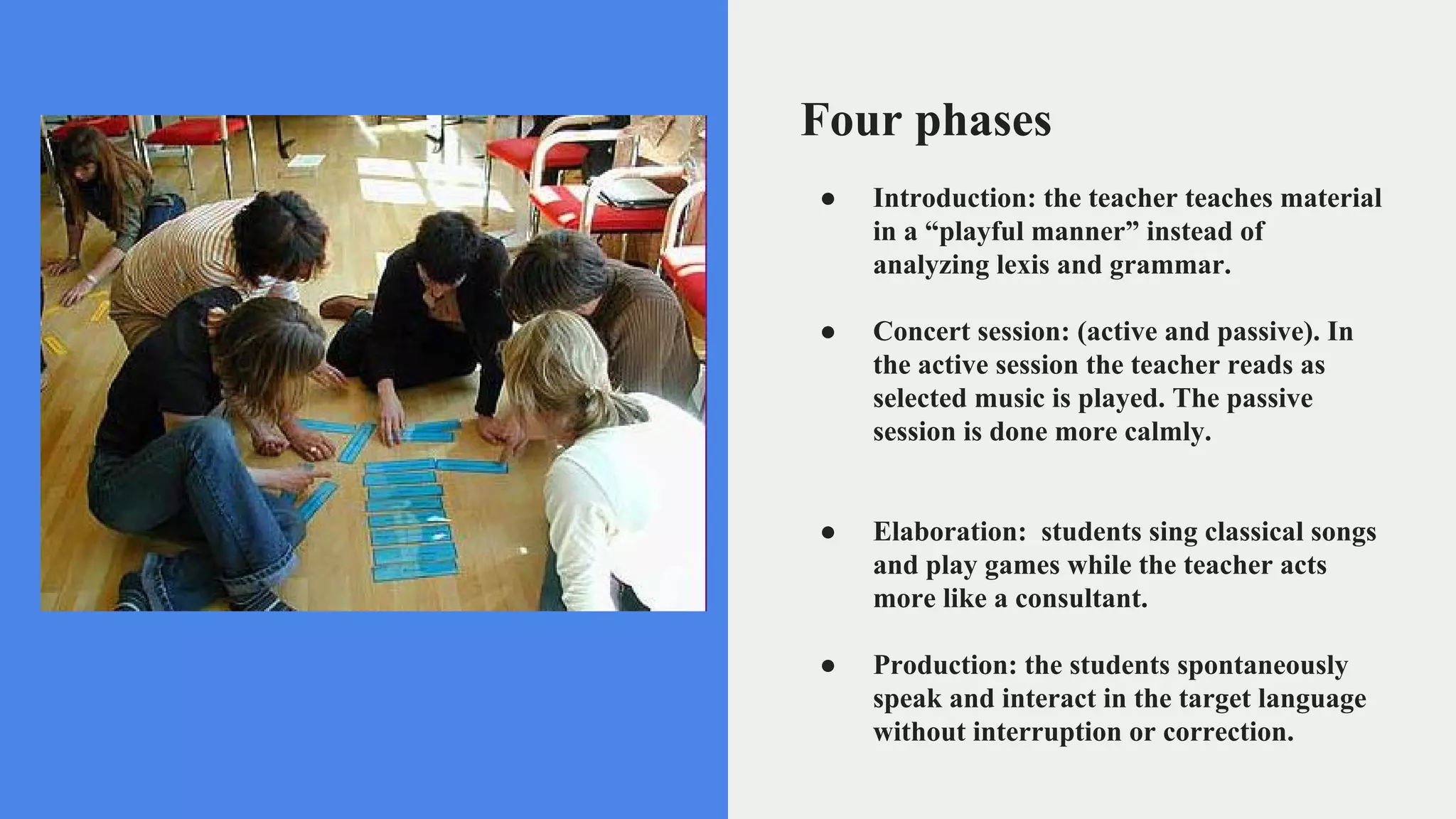 Four phases
● Introduction: the teacher teaches material
in a “playful manner” instead of
analyzing lexis and grammar.
● Concert session: (active and passive). In
the active session the teacher reads as
selected music is played. The passive
session is done more calmly.
● Elaboration: students sing classical songs
and play games while the teacher acts
more like a consultant.
● Production: the students spontaneously
speak and interact in the target language
without interruption or correction.
 