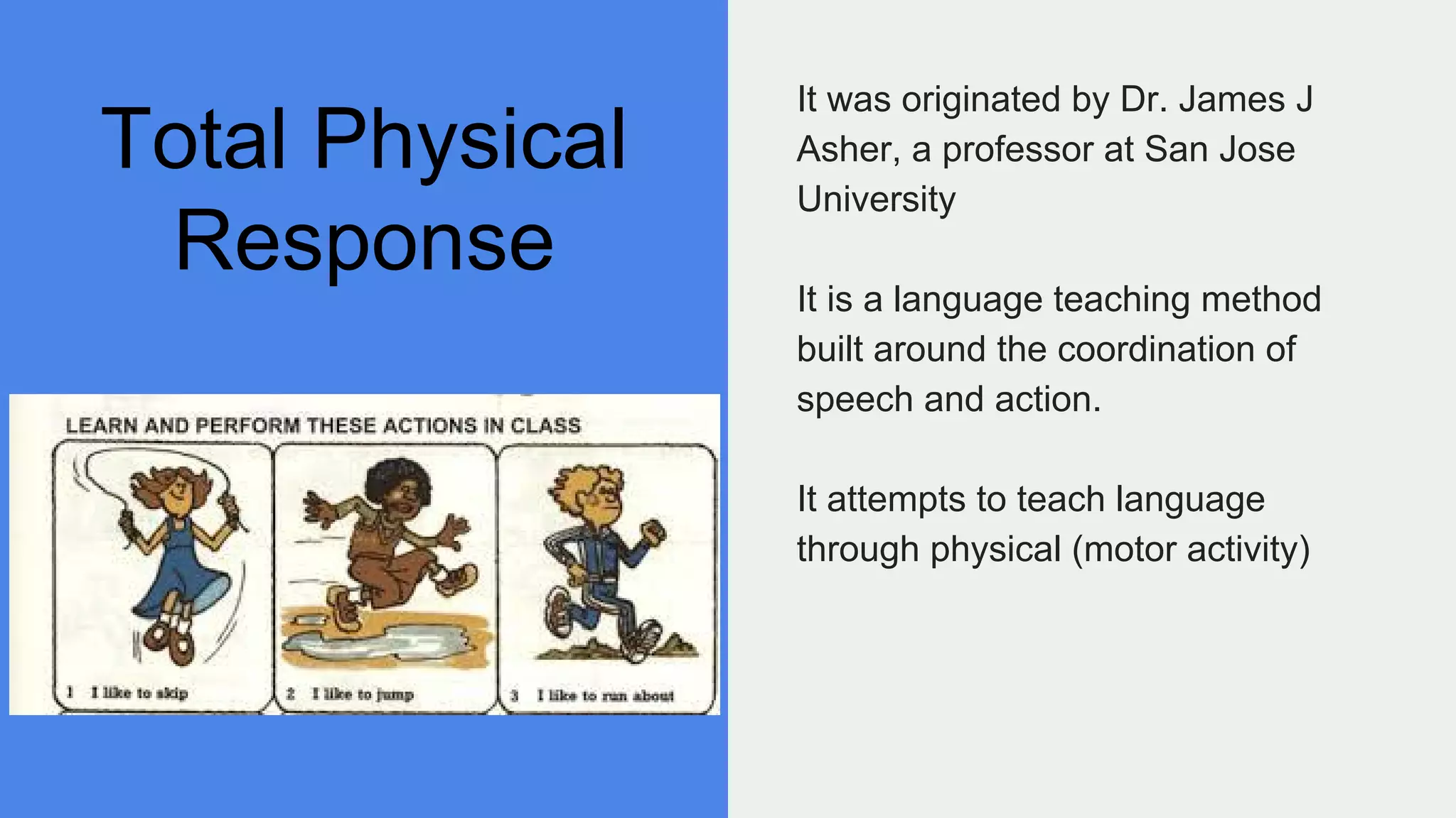 Total Physical
Response
It was originated by Dr. James J
Asher, a professor at San Jose
University
It is a language teaching method
built around the coordination of
speech and action.
It attempts to teach language
through physical (motor activity)
 