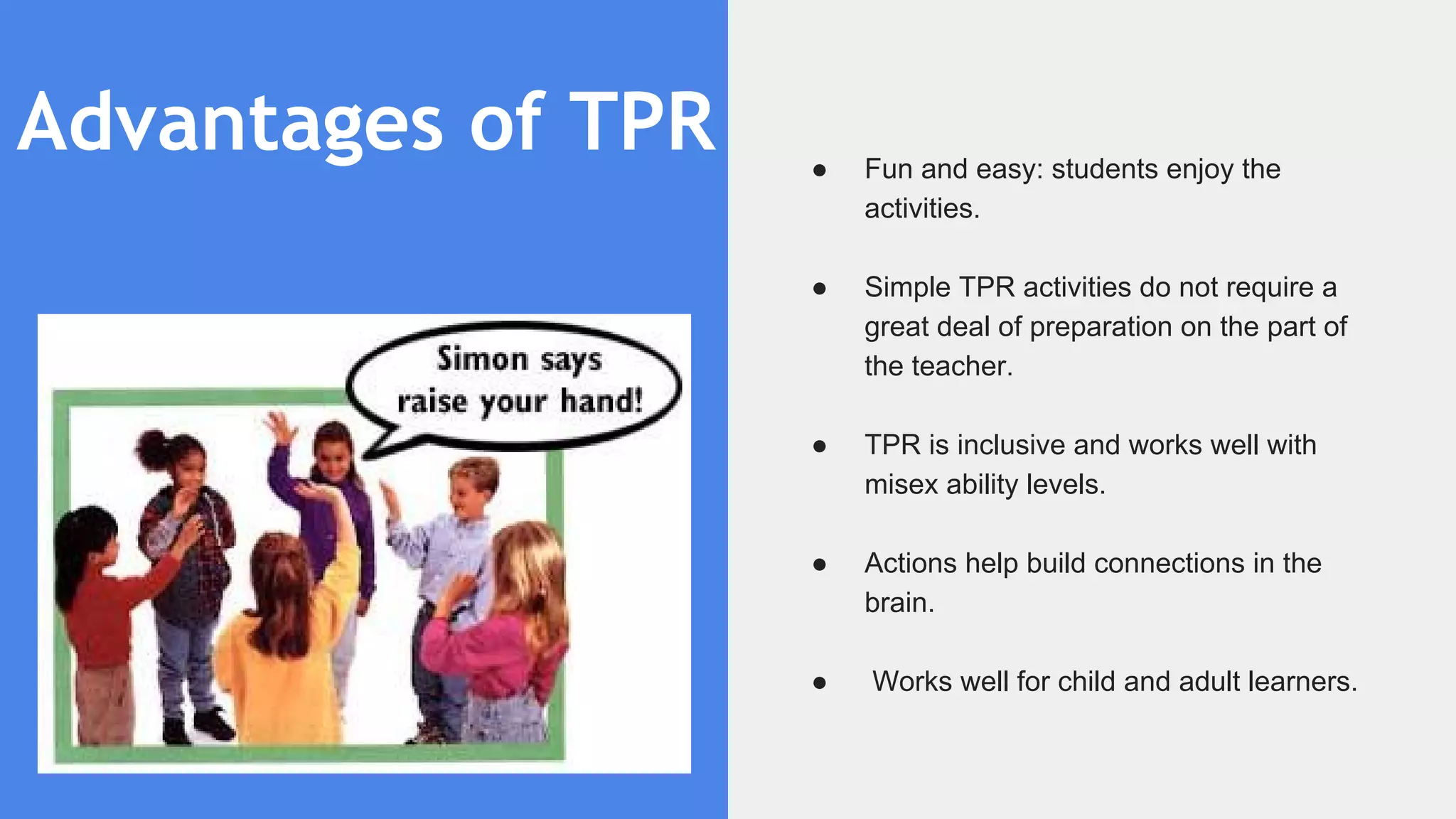 Advantages of TPR ● Fun and easy: students enjoy the
activities.
● Simple TPR activities do not require a
great deal of preparation on the part of
the teacher.
● TPR is inclusive and works well with
misex ability levels.
● Actions help build connections in the
brain.
● Works well for child and adult learners.
 