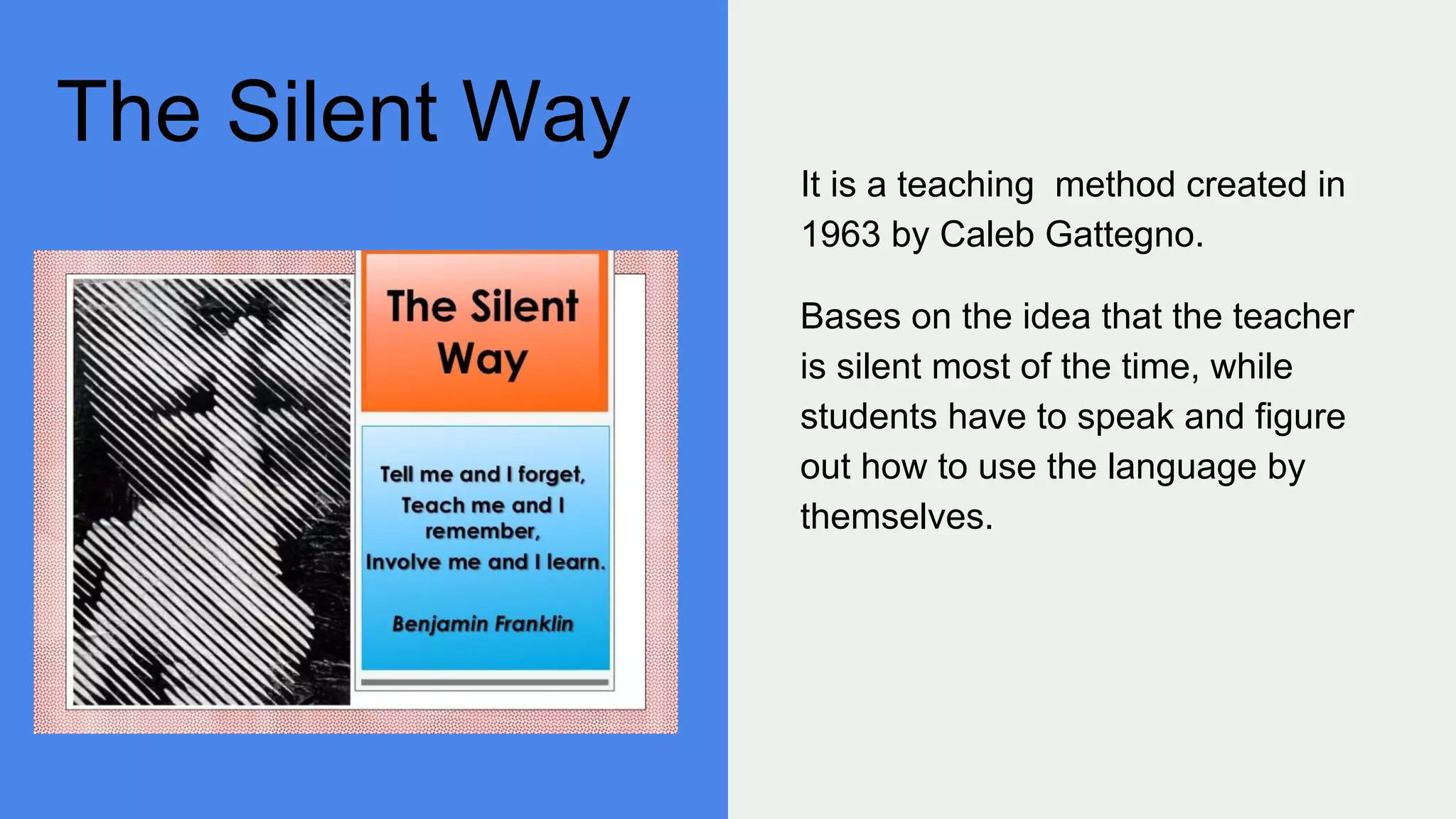 The Silent Way
It is a teaching method created in
1963 by Caleb Gattegno.
Bases on the idea that the teacher
is silent most of the time, while
students have to speak and figure
out how to use the language by
themselves.
 