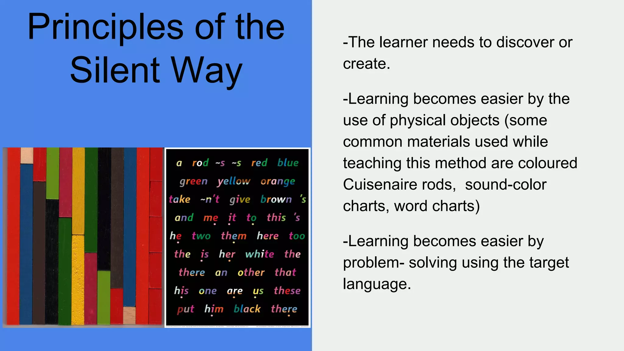 Principles of the
Silent Way
-The learner needs to discover or
create.
-Learning becomes easier by the
use of physical objects (some
common materials used while
teaching this method are coloured
Cuisenaire rods, sound-color
charts, word charts)
-Learning becomes easier by
problem- solving using the target
language.
 
