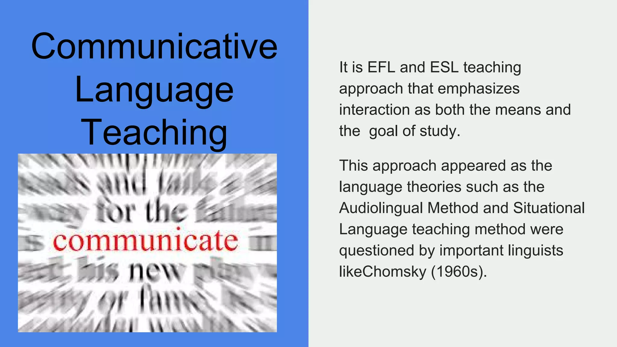 Communicative
Language
Teaching
It is EFL and ESL teaching
approach that emphasizes
interaction as both the means and
the goal of study.
This approach appeared as the
language theories such as the
Audiolingual Method and Situational
Language teaching method were
questioned by important linguists
likeChomsky (1960s).
 