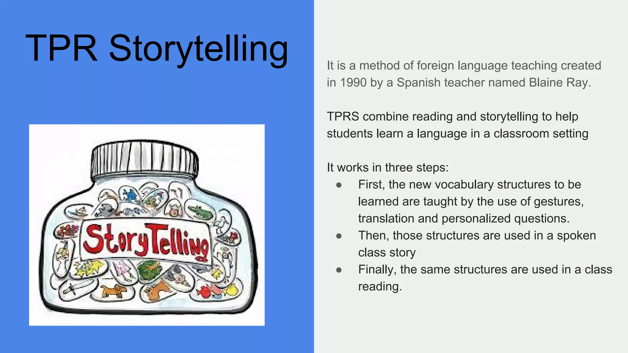 TPR Storytelling It is a method of foreign language teaching created
in 1990 by a Spanish teacher named Blaine Ray.
TPRS combine reading and storytelling to help
students learn a language in a classroom setting
It works in three steps:
● First, the new vocabulary structures to be
learned are taught by the use of gestures,
translation and personalized questions.
● Then, those structures are used in a spoken
class story
● Finally, the same structures are used in a class
reading.
 