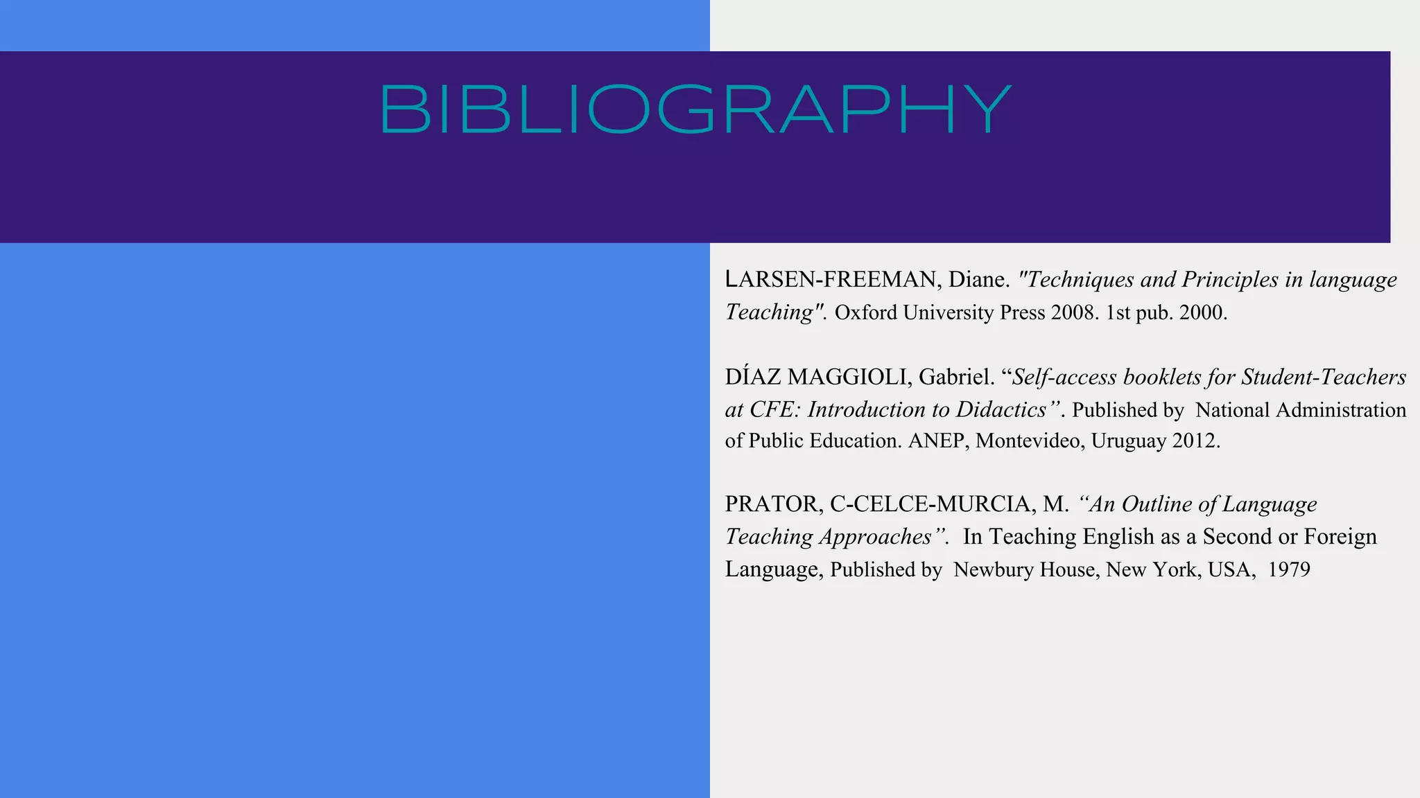 BIBLIOGRAPHY
LARSEN-FREEMAN, Diane. "Techniques and Principles in language
Teaching". Oxford University Press 2008. 1st pub. 2000.
DÍAZ MAGGIOLI, Gabriel. “Self-access booklets for Student-Teachers
at CFE: Introduction to Didactics”. Published by National Administration
of Public Education. ANEP, Montevideo, Uruguay 2012.
PRATOR, C-CELCE-MURCIA, M. “An Outline of Language
Teaching Approaches”. In Teaching English as a Second or Foreign
Language, Published by Newbury House, New York, USA, 1979
 
