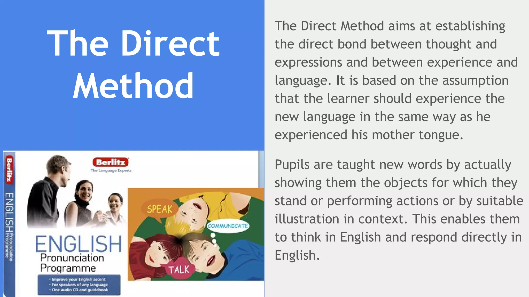 The Direct
Method
The Direct Method aims at establishing
the direct bond between thought and
expressions and between experience and
language. It is based on the assumption
that the learner should experience the
new language in the same way as he
experienced his mother tongue.
Pupils are taught new words by actually
showing them the objects for which they
stand or performing actions or by suitable
illustration in context. This enables them
to think in English and respond directly in
English.
 