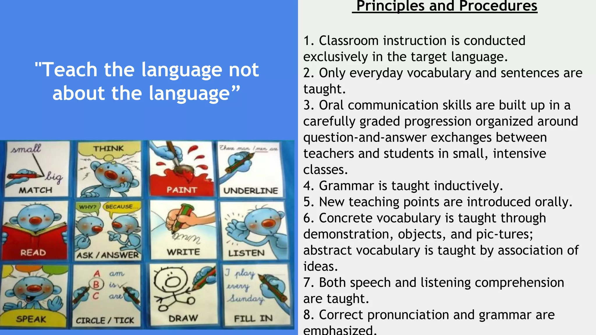 "Teach the language not
about the language”
Principles and Procedures
1. Classroom instruction is conducted
exclusively in the target language.
2. Only everyday vocabulary and sentences are
taught.
3. Oral communication skills are built up in a
carefully graded progression organized around
question-and-answer exchanges between
teachers and students in small, intensive
classes.
4. Grammar is taught inductively.
5. New teaching points are introduced orally.
6. Concrete vocabulary is taught through
demonstration, objects, and pic­tures;
abstract vocabulary is taught by association of
ideas.
7. Both speech and listening comprehension
are taught.
8. Correct pronunciation and grammar are
 