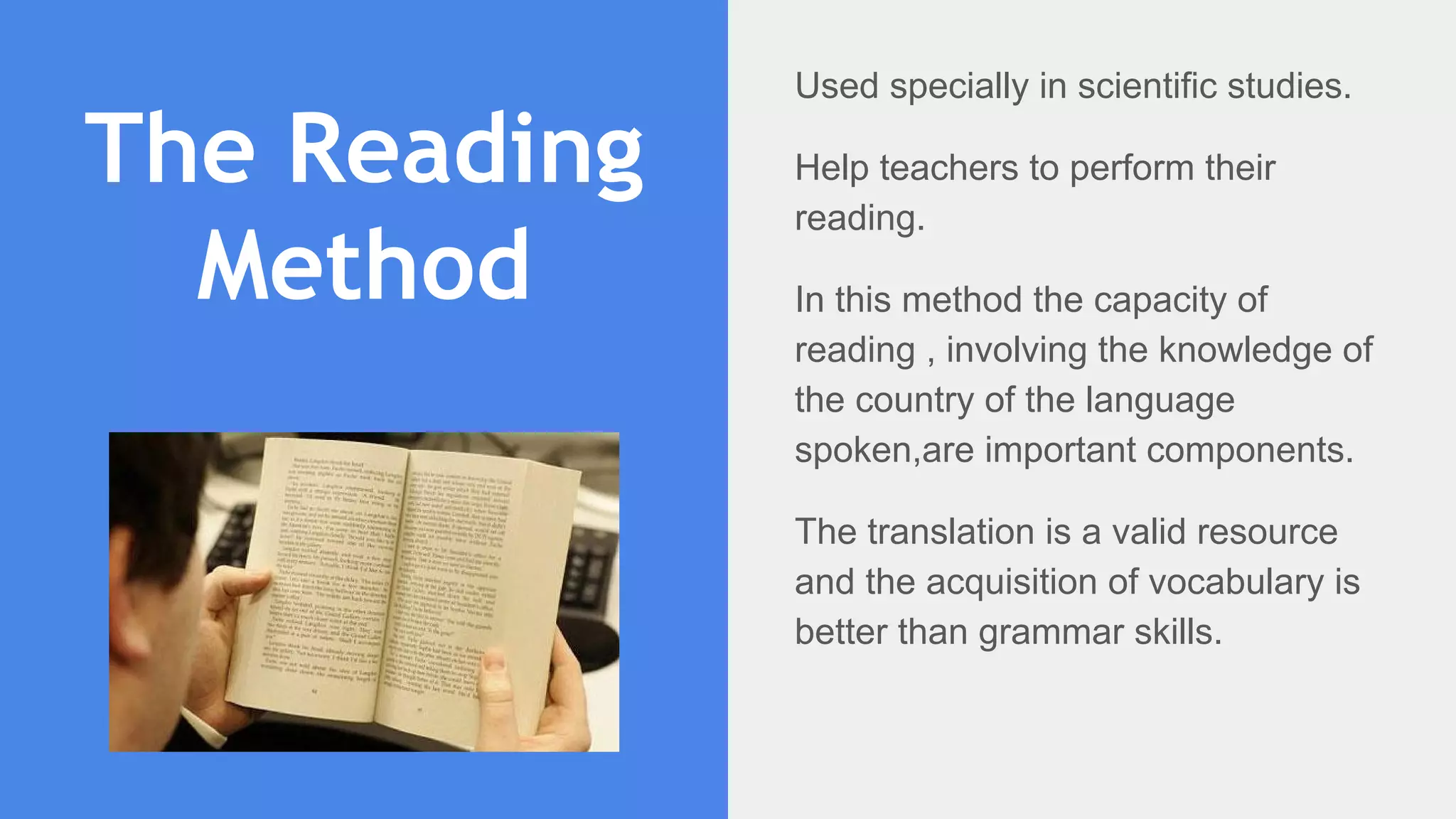 The Reading
Method
Used specially in scientific studies.
Help teachers to perform their
reading.
In this method the capacity of
reading , involving the knowledge of
the country of the language
spoken,are important components.
The translation is a valid resource
and the acquisition of vocabulary is
better than grammar skills.
 