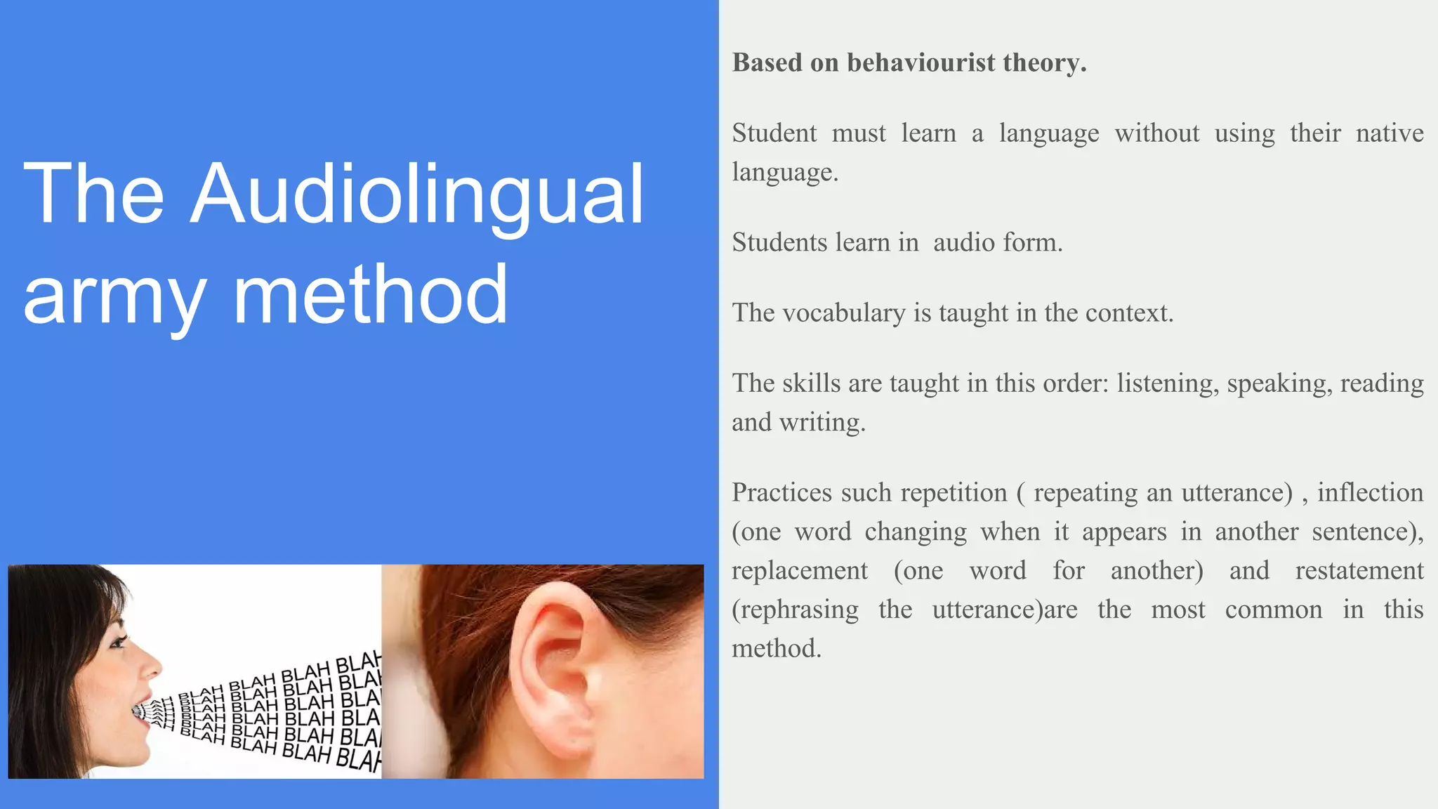 The Audiolingual
army method
Based on behaviourist theory.
Student must learn a language without using their native
language.
Students learn in audio form.
The vocabulary is taught in the context.
The skills are taught in this order: listening, speaking, reading
and writing.
Practices such repetition ( repeating an utterance) , inflection
(one word changing when it appears in another sentence),
replacement (one word for another) and restatement
(rephrasing the utterance)are the most common in this
method.
 