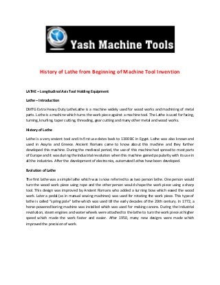 History of Lathe from Beginning of Machine Tool Invention
LATHE – Longitudinal Axis Tool Holding Equipment
Lathe – Introduction
DMTG Extra Heavy Duty LatheLathe is a machine widely used for wood works and machining of metal
parts. Lathe is a machine which turns the work piece against a machine tool. The Lathe is used for facing,
turning, knurling, taper cutting, threading, gear cutting and many other metal and wood works.
History of Lathe
Lathe is a very ancient tool and its first use dates back to 1300 BC in Egypt. Lathe was also known and
used in Assyria and Greece. Ancient Romans came to know about this machine and they further
developed this machine. During the medieval period, the use of this machine had spread to most parts
of Europe and it was during the Industrial revolution when this machine gained popularity with its use in
all the industries. After the development of electronics, automated lathes have been developed.
Evolution of Lathe
The first lathe was a simple lathe which was is now referred to as two person lathe. One person would
turn the wood work piece using rope and the other person would shape the work piece using a sharp
tool. This design was improved by Ancient Romans who added a turning bow which eased the wood
work. Later a pedal (as in manual sewing machines) was used for rotating the work piece. This type of
lathe is called “spring pole” lathe which was used till the early decades of the 20th century. In 1772, a
horse-powered boring machine was installed which was used for making canons. During the Industrial
revolution, steam engines and water wheels were attached to the lathe to turn the work piece at higher
speed which made the work faster and easier. After 1950, many new designs were made which
improved the precision of work.
 