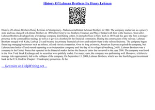 History Of Lehman Brothers By Henry Lehman
History of Lehman Brothers Henry Lehman in Montgomery, Alabama established Lehman Brothers in 1844. The company started out as a grocery
store and was changed to Lehman Brothers in 1850 after Henry's two brothers; Emanuel and Mayer linked with him in the business. Soon after,
Lehman Brothers developed into a brokerage company distributing cotton. It opened offices in New York in 1858 and this gave the firm a stronger
presence in the commodities trading, as well as it gave it a foothold in the financial community. During the construction of the railway, Lehman
Brothers merged with Kuhn, Loeb & Co and became the primary financial advisors and underwriters to the railroad industry. The company began
financing emerging businesses such as airlines, oil and electric companies. Over its long existence, American Express acquired the company, but
Lehman later broke off and started operating as an independent company until the day of its collapse (Swedberg, 2010). Lehman Brothers was a
company in the United States that operated in the financial market before the financial crisis that occurred in the year 2008. The company was listed
in the New York Stock Exchange and its securities were publicly traded. For many years, the company was performing well. However, a failure to
manage risks appropriately led to the collapse of the company. On September 15, 2008, Lehman Brothers, which was the fourth biggest investment
bank in the U.S, filed for Chapter 11 bankruptcy protection. At the
... Get more on HelpWriting.net ...
 