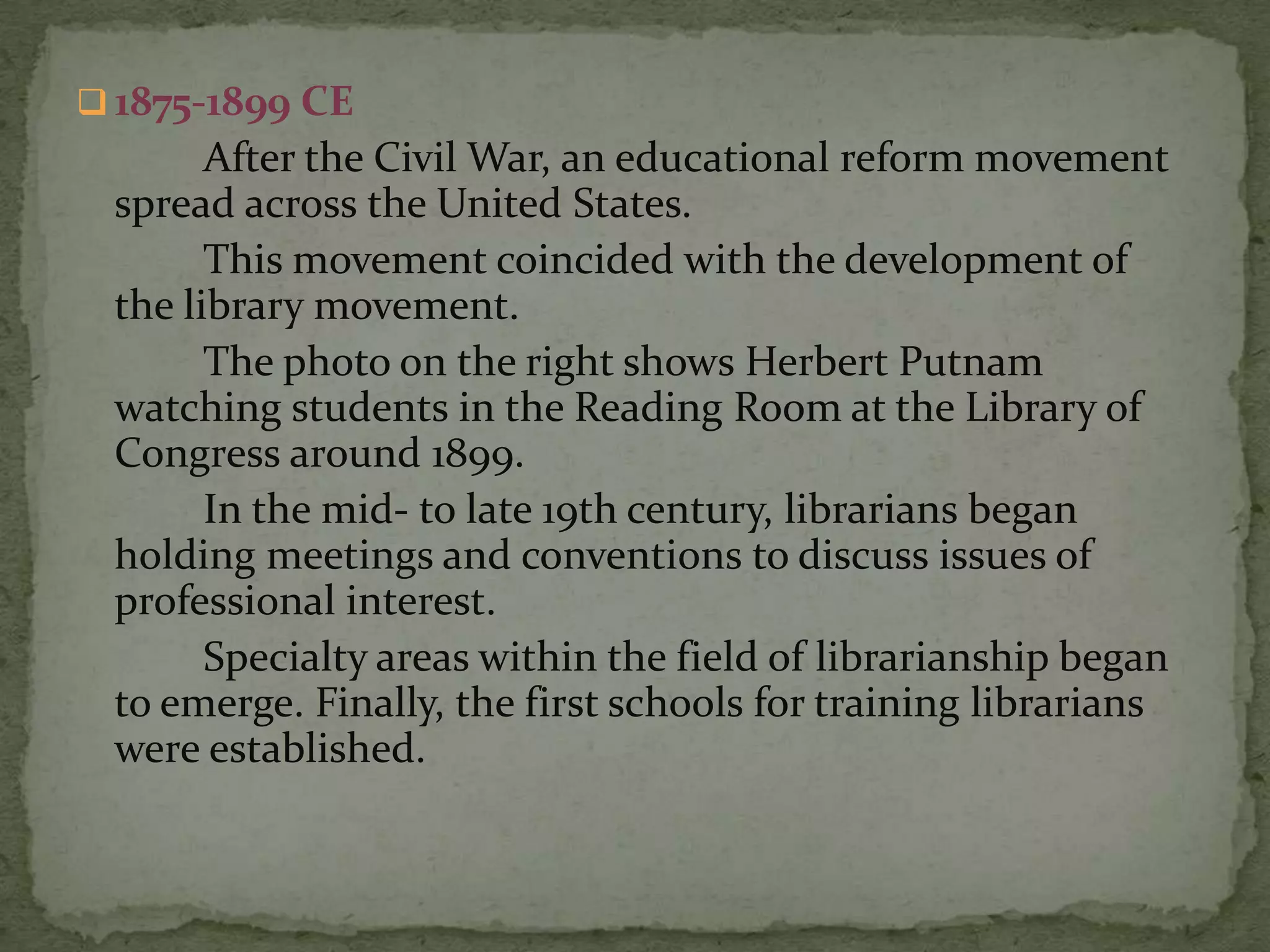  1875-1899 CE
       After the Civil War, an educational reform movement
 spread across the United States.
       This movement coincided with the development of
 the library movement.
       The photo on the right shows Herbert Putnam
 watching students in the Reading Room at the Library of
 Congress around 1899.
       In the mid- to late 19th century, librarians began
 holding meetings and conventions to discuss issues of
 professional interest.
       Specialty areas within the field of librarianship began
 to emerge. Finally, the first schools for training librarians
 were established.
 